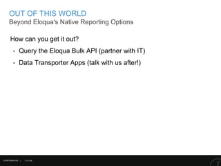 11/1/16
OUT OF THIS WORLD
Beyond Eloqua's Native Reporting Options
CONFIDENTIAL |
How can you get it out?
‣ Query the Eloqua Bulk API (partner with IT)
‣ Data Transporter Apps (talk with us after!)
 