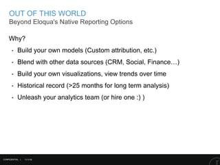 11/1/16
OUT OF THIS WORLD
Beyond Eloqua's Native Reporting Options
CONFIDENTIAL |
Why?
‣ Build your own models (Custom attribution, etc.)
‣ Blend with other data sources (CRM, Social, Finance…)
‣ Build your own visualizations, view trends over time
‣ Historical record (>25 months for long term analysis)
‣ Unleash your analytics team (or hire one :) )
 