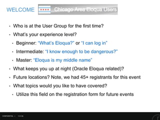 11/1/16
WELCOME
CONFIDENTIAL |
‣ Who is at the User Group for the first time?
‣ What’s your experience level?
‣ Beginner: “What’s Eloqua?” or “I can log in”
‣ Intermediate: “I know enough to be dangerous?”
‣ Master: “Eloqua is my middle name”
‣ What keeps you up at night (Oracle Eloqua related)?
‣ Future locations? Note, we had 45+ registrants for this event
‣ What topics would you like to have covered?
‣ Utilize this field on the registration form for future events
 