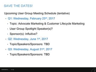 11/1/16
SAVE THE DATES!
CONFIDENTIAL |
Upcoming User Group Meeting Schedule (tentative)
‣ Q1: Wednesday, February 23rd, 2017
‣ Topic: Advocate Marketing & Customer Lifecycle Marketing
‣ User Group Spotlight Speaker(s)?
‣ Sponsor(s): Influitive?
‣ Q2: Wednesday, June 1st, 2017
‣ Topic/Speakers/Sponsors: TBD
‣ Q3: Wednesday, August 31st, 2017
‣ Topic/Speakers/Sponsors: TBD
 