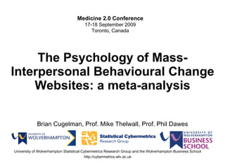 The Psychology of Mass-Interpersonal Behavioural Change Websites : a meta-analysis Brian Cugelman, Prof. Mike Thelwall, Prof. Phil Dawes University of Wolverhampton Statistical Cybermetrics Research Group and the Wolverhampton Business School http://cybermetrics.wlv.ac.uk Medicine 2.0 Conference 17-18 September 2009 Toronto, Canada 
