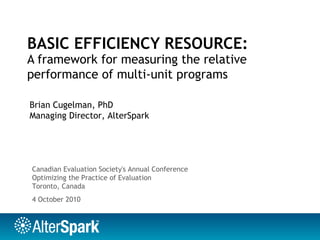 BASIC EFFICIENCY RESOURCE:
A framework for measuring the relative
performance of multi-unit programs
Brian Cugelman, PhD
Managing Director, AlterSpark
4 October 2010
Canadian Evaluation Society's Annual Conference
Optimizing the Practice of Evaluation
Toronto, Canada
 
