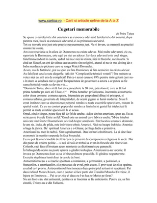 www.cartiaz.ro - Carti si articole online de la A la Z
Cugetari memorabile
de Petre Tutea
Se spune ca intelectul e dat omului ca sa cunoasca adevarul. Intelectul e dat omului, dupa
parerea mea, nu ca sa cunoasca adevarul, ci sa primeasca adevarul.
Tot ce teoretic este just este practic necesarmente just. Nu si invers, ca oamenii au practici
sinistre în istorie.
Am avut revelatia ca în afara de Dumnezeu nu exista adevar. Mai multe adevaruri, zic eu,
raportate la Dumnezeu, este egal cu nici un adevar. Iar daca adevarul este unul singur,
fiind transcendent în esenta, sediul lui nu e nici în stiinta, nici în filozofie, nici în arta. Si
cînd un filozof, un om de stiinta sau un artist sînt religiosi, atunci ei nu se mai disting de o
baba murdara pe picioare care se roaga Maicii Domnului.
Acum, mai la batrînete, pot sa spun ca fara Dumnezeu si fara nemurire nu exista adevar.
Au falsificat suta la suta alegerile. Ati citit “Complicatiile tehnicii votarii”? Nu puteam sa
votez nici eu, atît era de complicat! Pai ce-i acest ceusesc 89% pentru niste golani care nu-
s în stare sa conduca nici o gara? Incapacitatea de guvernare a astora s-ar putea sa fie
sansa hoitului român sa devina viu…
“Domnule Tutea, daca ati fi fost ales presedinte la 20 mai, prin absurd, care ar fi fost
prima hotarîre pe care ati fi luat-o?” – Prima hotarîre: privatizarea, însemnînd constructia
celor doua comune: comuna agrara, întemeiata pe gospodarul dibaci si priceput, si
comuna urbana, guvernata de întreprinderi, de acesti giganti ai lumii moderne. Si as fi
creat institute care sa sincronizeze poporul român cu toate cuceririle speciei om, mutate în
spatiul valah. Ca eu nu contest poporului român ca limba lui si geniul lui intelectual îi
permit sa mute creatiile speciei om la el acasa.
Omul, cînd e singur, poate face fel de fel de unelte. Adica devine american, spun eu. Eu as
scrie peste Statele Unite astfel:”Omul este un animal care fabrica unelte.”M-au întrebat
unii care sînt foarte filoamericani ce cred despre americani. Sînt lacatusi cosmici, domnule,
le-am zis. India, de pilda, este inferioara tehnic Americii. Nici nu încape îndoiala: America
o baga la jiletca. Da’ spiritual America e o Ghana; pe lînga India e primitiva.
Americanii nu mor în razboi. Sînt supraînarmati. Dau lovituri zdrobitoare. La ei cine face
economie la munitie raspunde în fata Senatului.
Eu nu pot fi americanofob decît în ceea ce priveste descompunerea religioasa în secte. Dar
din punct de vedere politic… si noi si rusii ar trebui sa avem în frescele din biserici un
Columb, caci fara el învatam acum nemteste cu dictionarele pe genunchi.
În belsugul de-acolo nu poate aparea o gîndire teologica. Americanii n-au vocatie; îl
invoca pe Dumnezeu doar ca sa le binecuvînteze pravaliile. Ei gîndesc negustoreste.
Exercita stapînirea lumii doar la casele de bani.
Antisemitismul nu e o reactie spontana a românilor, a germanilor, a polonilor, a
francezilor, a americanilor, ci e provocat de evrei, prin exces. E provocat de ei ca spaima,
crezînd ca-l previn. Antisemitismul functioneaza dupa principiul actiunii si reactiunii. Pai
daca rabinul Moses Rosen, care e doctor si face parte din Consiliul Mondial Evreiesc, îl
înjura pe Eminescu… Pai ce ar zice el daca eu l-as lua pe Moise pe faras?
Nu am fost si nu sînt antisemit, pentru ca ar însemna sa fiu anticrestin. Pentru ca, sa fim
cinstiti, Cristos nu e din Falticeni.
 