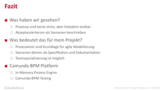 Camunda User Group Hamburg | 13.10.2016
Fazit
■ Was haben wir gesehen?
 Prozesse sind keine Units, aber trotzdem testbar
 Akzeptanzkriterien als Szenarien beschrieben
■ Was bedeutet das für mein Projekt?
 Prozesstests sind Grundlage für agile Modellierung
 Szenarien dienen als Spezifikation und Dokumentation
 Teamspezialisierung ist möglich
■ Camunda BPM Platform
 In-Memory Prozess Engine
 Camunda-BPM-Testing
 