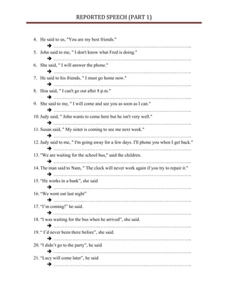 REPORTED SPEECH (PART 1)
4. He said to us, "You are my best friends."
 ……………………………………………………………………………..
5. John said to me, " I don't know what Fred is doing."
 ……………………………………………………………………………..
6. She said, " I will answer the phone."
 ……………………………………………………………………………..
7. He said to his friends, " I must go home now."
 ……………………………………………………………………………..
8. Hoa said, " I can't go out after 8 p.m."
 ……………………………………………………………………………..
9. She said to me, " I will come and see you as soon as I can."
 ……………………………………………………………………………..
10. Judy said, " John wants to come here but he isn't very well."
 ……………………………………………………………………………..
11. Susan said, " My sister is coming to see me next week."
 ……………………………………………………………………………..
12. Judy said to me, " I'm going away for a few days. I'll phone you when I get back."
 ……………………………………………………………………………..
13. "We are waiting for the school bus," said the children.
 ……………………………………………………………………………..
14. The man said to Nam, " The clock will never work again if you try to repair it."
 ……………………………………………………………………………..
15. “He works in a bank”, she said
 ……………………………………………………………………………..
16. “We went out last night”
 ……………………………………………………………………………..
17. “I’m coming!” he said.
 ……………………………………………………………………………..
18. “I was waiting for the bus when he arrived”, she said.
 ……………………………………………………………………………..
19. “ I’d never been there before”, she said.
 ……………………………………………………………………………..
20. “I didn’t go to the party”, he said
 ……………………………………………………………………………..
21. “Lucy will come later”, he said
 ……………………………………………………………………………..
 