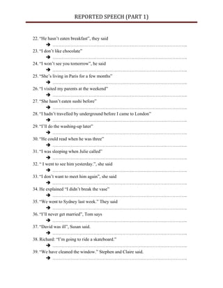REPORTED SPEECH (PART 1)
22. “He hasn’t eaten breakfast”, they said
 ……………………………………………………………………………..
23. “I don’t like chocolate”
 ……………………………………………………………………………..
24. “I won’t see you tomorrow”, he said
 ……………………………………………………………………………..
25. “She’s living in Paris for a few months”
 ……………………………………………………………………………..
26. “I visited my parents at the weekend”
 ……………………………………………………………………………..
27. “She hasn’t eaten sushi before”
 ……………………………………………………………………………..
28. “I hadn’t travelled by underground before I came to London”
 ……………………………………………………………………………..
29. “I’ll do the washing-up later”
 ……………………………………………………………………………..
30. “He could read when he was three”
 ……………………………………………………………………………..
31. “I was sleeping when Julie called”
 ……………………………………………………………………………..
32. “ I went to see him yesterday.”, she said
 ……………………………………………………………………………..
33. “I don’t want to meet him again”, she said
 ……………………………………………………………………………..
34. He explained “I didn’t break the vase”
 ……………………………………………………………………………..
35. “We went to Sydney last week.” They said
 ……………………………………………………………………………..
36. “I’ll never get married”, Tom says
 ……………………………………………………………………………..
37. “David was ill”, Susan said.
 ……………………………………………………………………………..
38. Richard: “I’m going to ride a skateboard.”
 ……………………………………………………………………………..
39. “We have cleaned the window.” Stephen and Claire said.
 ……………………………………………………………………………..
 