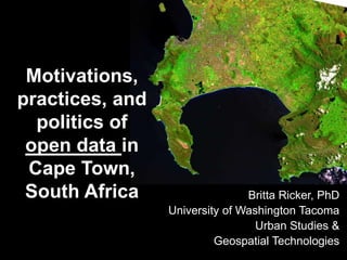 Motivations,
practices, and
politics of
open data in
Cape Town,
South Africa Britta Ricker, PhD
University of Washington Tacoma
Urban Studies &
Geospatial Technologies
 
