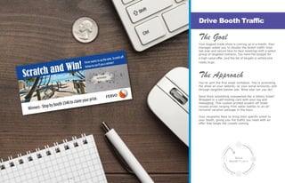 The Goal
Your biggest trade show is coming up in a month. Your
manager asked you to double the booth traffic from
last year and secure face-to-face meetings with a select
group of targeted contacts. You have the budget for
a high-value offer, and the list of targets is vetted and
ready to go.
The Approach
You’ve sent the first email invitation. You’re promoting
the show on your website, on your social accounts, and
through targeted banner ads. What else can you do?
Send them something unexpected like a lottery ticket!
Wrapped in a self-mailing card with your log and
messaging. This custom printed scratch off ticket
reveals prizes ranging from water bottles to an all-
inclusive vacation package in the Keys.
Your recipients have to bring their specific ticket to
your booth, giving you the traffic you need with an
offer that keeps the crowds coming.
Drive Booth Traffic
Drive
Booth Traic
— 7 —
 