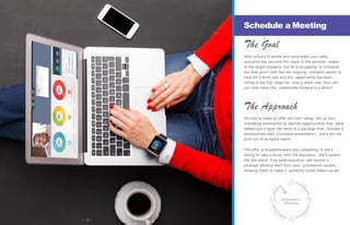 Schedule a
Meeting
The Goal
After a flurry of emails and voice mails, your sales
executive has secured the name of the decision maker
at the target company, but he is struggling to schedule
the final demo with her. His ongoing outreach seems to
have hit a brick wall and the opportunity has been
sitting in the SQL stage for over a week now. How can
you help move the relationship forward to a demo?
The Approach
It’s time to make an offer she can’t refuse. Set up your
marketing automation to identify opportunities that have
stalled and trigger the send of a package that includes a
personalized note, a branded presentation, and a die-cut
print out of an Apple watch.
The offer is straightforward and compelling: If she’s
willing to take a demo with the executive, she’ll receive
the real watch. Your sales executive will receive a
package delivery alert from your automation system,
allowing them to make a perfectly timed follow-up call.
Schedule a Meeting
— 12 —
 