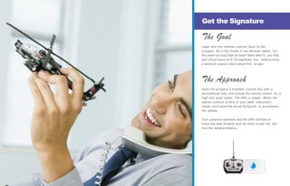 The Goal
Legal sent the redlined contract back to the
prospect. It’s in the hands of the decision maker, but
he’s been so busy that he hasn’t been able to put that
last critical piece on it: his signature. You need to drive
a sense of urgency and compel him to sign.
The Approach
Send the prospect a branded, custom box with a
personalized note, and include the remote control for a
high-end quad copter. The offer is simple: When the
signed contract is back in your sales executive’s
hands, you’ll send the actual flying unit to accompany
the remote.
Your proactive outreach and the offer will help to
move the deal forward, and his inner 8-year-old will
love the aerialacrobatics.
Get the Signature
— 13 —
 
