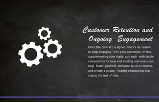 Customer Retention and
— PFL.com/TMA — — 15 —
Ongoing Engagement
Once the contract is signed, there’s no reason
to stop engaging with your customers. In fact,
supplementing your digital outreach with tactile
components for new and existing customers can
help foster goodwill, eliminate buyer’s remorse,
and create a strong, healthy relationship that
stands the test of time.
 