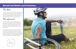 The Goal
Customer loyalty is one of the most crucial factors in
your company’s success. The work doesn’t stop once
you secure a new customer. You need a strategy
that spurs repeat purchases and fuels new customer
acquisition through word-of-mouth marketing.
The Approach
Try a tiered system to reward initial loyalty and
encourage more purchases. Present small, digital
rewards as a base offering for being a part of the
program, and then encourage repeat purchases
by mailing a gift as the customer moves up the
loyalty ladder.
Keep customers hungry for more by sending gifts
and a product catalog that are relevant to past
purchases and web browsing history. For example, if
a consumer buys biking shorts and has been viewing
bikes on your website—send a branded water bottle
and a catalog of bikes to encourage a purchase.
Reward and Retain Loyal Customers
Reward and
Retain Loyal
Customers
— 16 —
 