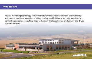 — 1 —
Who We Are
PFL	is	a	marketing	technology	company	that	provides	sales	enablement	and	marketing	
automation	solutions,	as	well	as	printing,	mailing,	and	fulfillment	services.	We	directly	
connect	organizations	to	cutting	edge	technology	that	accelerates	productivity	and	drives
business	forward.
 