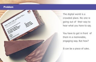 Problem
The digital world is a
crowded place. No one is
going out of their way to
hear what you have to say.
You have to get in front of
them in a memorable,
engaging way. But how?
It can be a piece of cake.
 