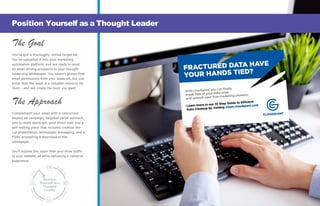 The Goal
You’ve got a thoroughly vetted target list.
You’ve uploaded it into your marketing
automation platform, and are ready to send
an email driving prospects to your thought
leadership whitepaper. You haven’t gotten final
email permissions from your leads yet, but you
know that the asset is a valuable resource for
them – and will create the buzz you want.
The Approach
Complement your email with a concurrent
display ad campaign, targeted social outreach,
and to really stand out, send direct mail. Use a
self-mailing piece that includes creative die-
cut presentation, whitepaper messaging, and a
PURL prompting a download of the
whitepaper.
You’ll bypass the spam filter and drive traffic
to your website, all while delivering a cohesive
experience.
Position Yourself as a Thought Leader
Position
Yourself as a
Thought
Leader
 
