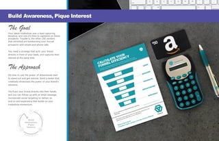 Build
Awareness,
Pique
Interest
e
The Goal
Your latest tradeshow was a lead-capturing
bonanza, and now it’s time to capitalize on those
prospects. Trouble is, the other 250 vendors
that exhibited are bombarding your mutual
prospects with emails and phone calls.
You need a strategy that puts your brand
directly in front of your leads, and captures their
interest at the same time.
The Approach
It’s time to use the power of dimensional mail
to stand out and get noticed. Send a mailer that
creatively showcases the power of your brand’s
solutions.
You’ll put your brand directly into their hands,
and you can follow-up with an email message.
Incorporate social targeting to deliver an
end-to-end experience that builds on your
tradeshow momentum.
Build Awareness, Pique Interest
 
