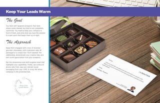 Keep Your
LeadsWarm
The Goal
You have well targeted prospects that have
shown some interest, but they’re not completely
convinced. You need to keep your company in
front of them, and show that you have the solution
to a pain point that keeps them up at night.
The Approach
Keep them engaged with a box of branded
gourmet chocolates, with a personal note, all
packaged in a unique box! You’ll sweeten the
relationship, demonstrate your creative side, and
earn some appreciation from your prospects.
Pair the dimensional mail with targeted email that
highlights your capabilities. Finally, use outbound
phone calls from reps and relevant social
messaging from your CMO to wrap the whole
campaign in the proverbial bow.
Keep Your Leads Warm
 