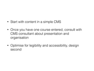 • Start with content in a simple CMS
• Once you have one course entered, consult with
CMS consultant about presentation and
organisation
• Optimise for legibility and accessibility, design
second
 