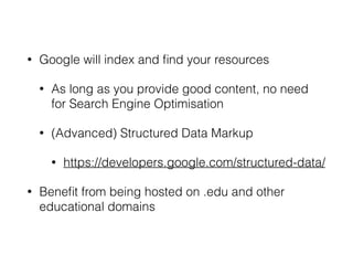 • Google will index and ﬁnd your resources
• As long as you provide good content, no need
for Search Engine Optimisation
• (Advanced) Structured Data Markup
• https://developers.google.com/structured-data/
• Beneﬁt from being hosted on .edu and other
educational domains
 