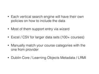 • Each vertical search engine will have their own
policies on how to include the data
• Most of them support entry via wizard
• Excel / CSV for larger data sets (100+ courses)
• Manually match your course categories with the
one from provider
• Dublin Core / Learning Objects Metadata / LRMI
 