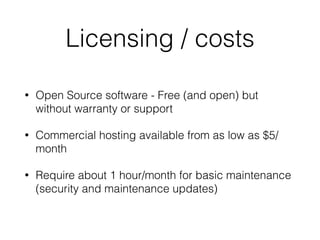 Licensing / costs
• Open Source software - Free (and open) but
without warranty or support
• Commercial hosting available from as low as $5/
month
• Require about 1 hour/month for basic maintenance
(security and maintenance updates)
 