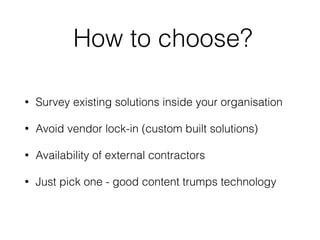 How to choose?
• Survey existing solutions inside your organisation
• Avoid vendor lock-in (custom built solutions)
• Availability of external contractors
• Just pick one - good content trumps technology
 