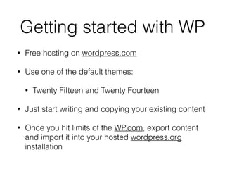 Getting started with WP
• Free hosting on wordpress.com
• Use one of the default themes:
• Twenty Fifteen and Twenty Fourteen
• Just start writing and copying your existing content
• Once you hit limits of the WP.com, export content
and import it into your hosted wordpress.org
installation
 