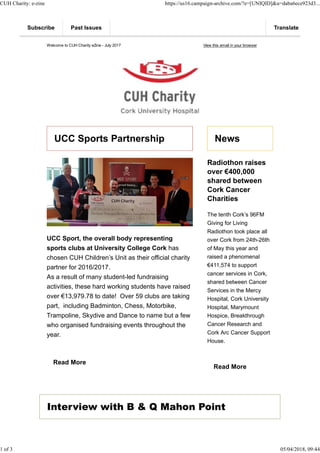 Welcome to CUH Charity eZine - July 2017 View this email in your browser
UCC Sports Partnership
UCC Sport, the overall body representing
sports clubs at University College Cork has
chosen CUH Children’s Unit as their official charity
partner for 2016/2017.
As a result of many student-led fundraising
activities, these hard working students have raised
over €13,979.78 to date! Over 59 clubs are taking
part, including Badminton, Chess, Motorbike,
Trampoline, Skydive and Dance to name but a few
who organised fundraising events throughout the
year.
Read More
News
Radiothon raises
over €400,000
shared between
Cork Cancer
Charities
The tenth Cork’s 96FM
Giving for Living
Radiothon took place all
over Cork from 24th-26th
of May this year and
raised a phenomenal
€411,574 to support
cancer services in Cork,
shared between Cancer
Services in the Mercy
Hospital, Cork University
Hospital, Marymount
Hospice, Breakthrough
Cancer Research and
Cork Arc Cancer Support
House.
Read More
Interview with B & Q Mahon Point
Subscribe Past Issues Translate
CUH Charity: e-zine https://us16.campaign-archive.com/?e=[UNIQID]&u=daba6ece923d3...
1 of 3 05/04/2018, 09:44
 