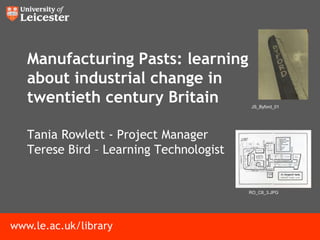 Manufacturing Pasts: learning
   about industrial change in
   twentieth century Britain             JS_Byford_01




   Tania Rowlett - Project Manager
   Terese Bird – Learning Technologist


                                         RO_C8_3.JPG




www.le.ac.uk/library
 