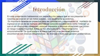 Introducción
En esta presentación hablaremos con respecto a los riesgos que se nos presentan a
nosotros los jóvenes en las redes sociales, que usualmente accedemos.
Es importante tenerlas en presentes para ser conscientes y responsables al momento de
ingresar en el ojo de las trampas cibernéticas conocido mundialmente como “internet” ya
que al ser cibernautas constantes, estamos expuestos a diversas situaciones que ponen
en riesgo nuestra integridad. Estos se ven afectados tanto físicamente como
emocionalmente. De igual manera al interactuar con otras personas podemos
encontrarnos con diversas circunstancias de diversas índoles que generen problemáticas.
 