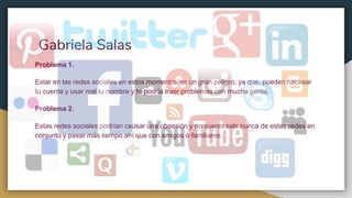 Gabriela Salas
Problema 1.
Estar en las redes sociales en estos momentos es un gran peligro, ya que, pueden hackear
tu cuenta y usar mal tu nombre y te podría traer problemas con mucha gente.
Problema 2.
Estas redes sociales podrían causar una obsesión y no querer salir nunca de estas redes en
conjunto y pasar más tiempo ahí que con amigos o familiares.
 