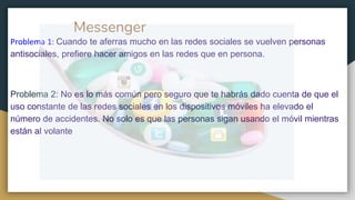 Messenger
Problema 1: Cuando te aferras mucho en las redes sociales se vuelven personas
antisociales, prefiere hacer amigos en las redes que en persona.
Problema 2: No es lo más común pero seguro que te habrás dado cuenta de que el
uso constante de las redes sociales en los dispositivos móviles ha elevado el
número de accidentes. No solo es que las personas sigan usando el móvil mientras
están al volante
 