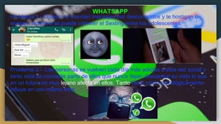 Problema 1.- Cuando te mandan mensajes por desconocidos y te hostigan o
acosan, inclusive se puede cometer el Sexting entre los adolescentes.
Problema 2.- Las personas se vuelven cada día más adictas a esta red social y
tanto esta se convierte parte de ellos que nunca dejan descansar su vista lo que
en un futuro no muy lejano afecta en ellos. Tanto físico como psicológicamente
influye en uno mismo esta.
WHATSAPP
 