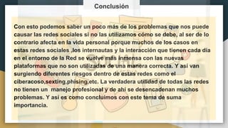 bibliografíasCon esto podemos saber un poco más de los problemas que nos puede
causar las redes sociales si no las utilizamos cómo se debe, al ser de lo
contrario afecta en la vida personal porque muchos de los casos en
estas redes sociales ,los internautas y la interacción que tienen cada día
en el entorno de la Red se vuelve más inmensa con las nuevas
plataformas que no son utilizadas de una manera correcta. Y así van
surgiendo diferentes riesgos dentro de estas redes como el
ciberacoso,sexting,phising,etc. La verdadera utilidad de todas las redes
no tienen un manejo profesional y de ahí se desencadenan muchos
problemas. Y así es como concluimos con este tema de suma
importancia.
Conclusión
 