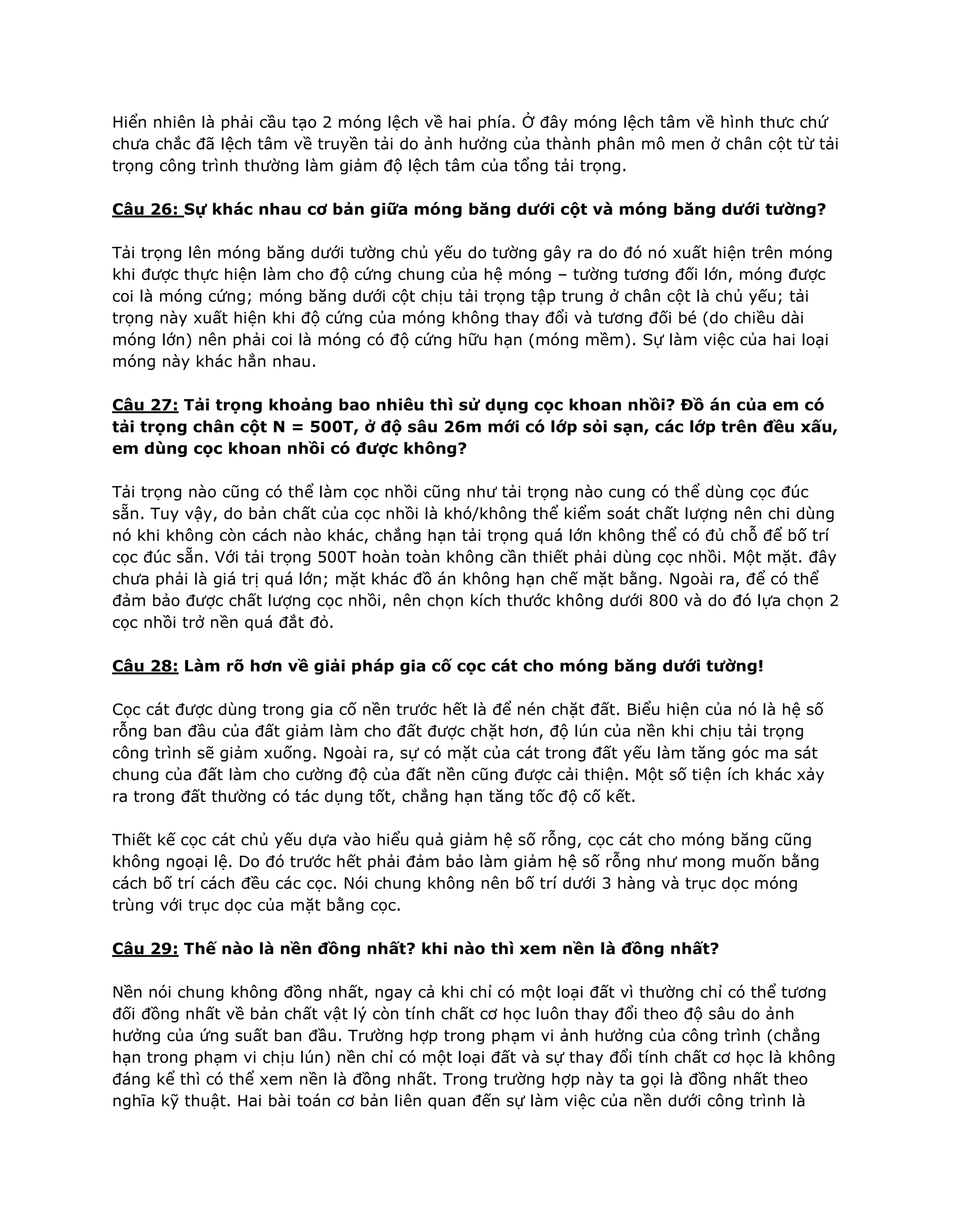 Hiển nhiên là phải cầu tạo 2 móng lệch về hai phía. Ở đây móng lệch tâm về hình thưc chứ
chưa chắc đã lệch tâm về truyền tải do ảnh hưởng của thành phân mô men ở chân cột từ tải
trọng công trình thường làm giảm độ lệch tâm của tổng tải trọng.
Câu 26: Sự khác nhau cơ bản giữa móng băng dưới cột và móng băng dưới tường?
Tải trọng lên móng băng dưới tường chủ yếu do tường gây ra do đó nó xuất hiện trên móng
khi được thực hiện làm cho độ cứng chung của hệ móng – tường tương đối lớn, móng được
coi là móng cứng; móng băng dưới cột chịu tải trọng tập trung ở chân cột là chủ yếu; tải
trọng này xuất hiện khi độ cứng của móng không thay đổi và tương đối bé (do chiều dài
móng lớn) nên phải coi là móng có độ cứng hữu hạn (móng mềm). Sự làm việc của hai loại
móng này khác hẳn nhau.
Câu 27: Tải trọng khoảng bao nhiêu thì sử dụng cọc khoan nhồi? Đồ án của em có
tải trọng chân cột N = 500T, ở độ sâu 26m mới có lớp sỏi sạn, các lớp trên đều xấu,
em dùng cọc khoan nhồi có được không?
Tải trọng nào cũng có thể làm cọc nhồi cũng như tải trọng nào cung có thể dùng cọc đúc
sẵn. Tuy vậy, do bản chất của cọc nhồi là khó/không thể kiểm soát chất lượng nên chi dùng
nó khi không còn cách nào khác, chắng hạn tải trọng quá lớn không thể có đủ chỗ để bố trí
cọc đúc sẵn. Với tải trọng 500T hoàn toàn không cần thiết phải dùng cọc nhồi. Một mặt. đây
chưa phải là giá trị quá lớn; mặt khác đồ án không hạn chế mặt bằng. Ngoài ra, để có thể
đảm bảo được chất lượng cọc nhồi, nên chọn kích thước không dưới 800 và do đó lựa chọn 2
cọc nhồi trở nền quá đắt đỏ.
Câu 28: Làm rõ hơn về giải pháp gia cố cọc cát cho móng băng dưới tường!
Cọc cát được dùng trong gia cố nền trước hết là để nén chặt đất. Biểu hiện của nó là hệ số
rỗng ban đầu của đất giảm làm cho đất được chặt hơn, độ lún của nền khi chịu tải trọng
công trình sẽ giảm xuống. Ngoài ra, sự có mặt của cát trong đất yếu làm tăng góc ma sát
chung của đất làm cho cường độ của đất nền cũng được cải thiện. Một số tiện ích khác xảy
ra trong đất thường có tác dụng tốt, chẳng hạn tăng tốc độ cố kết.
Thiết kế cọc cát chủ yếu dựa vào hiểu quả giảm hệ số rỗng, cọc cát cho móng băng cũng
không ngoại lệ. Do đó trước hết phải đảm bảo làm giảm hệ số rỗng như mong muốn bằng
cách bố trí cách đều các cọc. Nói chung không nên bố trí dưới 3 hàng và trục dọc móng
trùng với trục dọc của mặt bằng cọc.
Câu 29: Thế nào là nền đồng nhất? khi nào thì xem nền là đồng nhất?
Nền nói chung không đồng nhất, ngay cả khi chỉ có một loại đất vì thường chỉ có thể tương
đối đồng nhất về bản chất vật lý còn tính chất cơ học luôn thay đổi theo độ sâu do ảnh
hưởng của ứng suất ban đầu. Trường hợp trong phạm vi ảnh hưởng của công trình (chẳng
hạn trong phạm vi chịu lún) nền chỉ có một loại đất và sự thay đổi tính chất cơ học là không
đáng kể thì có thể xem nền là đồng nhất. Trong trường hợp này ta gọi là đồng nhất theo
nghĩa kỹ thuật. Hai bài toán cơ bản liên quan đến sự làm việc của nền dưới công trình là
 