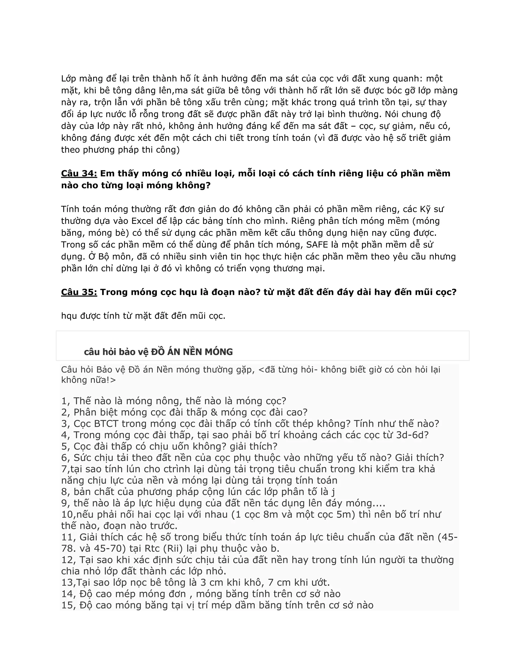 Lớp màng để lại trên thành hố ít ảnh hưởng đến ma sát của cọc với đất xung quanh: một
mặt, khi bê tông dâng lên,ma sát giữa bê tông với thành hố rất lớn sẽ được bóc gỡ lớp màng
này ra, trộn lẫn với phần bê tông xấu trên cùng; mặt khác trong quá trình tồn tại, sự thay
đổi áp lực nước lỗ rỗng trong đất sẽ được phần đất này trở lại bình thường. Nói chung độ
dày của lớp này rất nhỏ, không ảnh hưởng đáng kể đến ma sát đất – cọc, sự giảm, nếu có,
không đáng được xét đến một cách chi tiết trong tính toán (vì đã được vào hệ số triết giảm
theo phương pháp thi công)
Câu 34: Em thấy móng có nhiều loại, mỗi loại có cách tính riêng liệu có phần mềm
nào cho từng loại móng không?
Tính toán móng thường rất đơn giản do đó không cần phải có phần mềm riêng, các Kỹ sư
thường dựa vào Excel để lập các bảng tính cho mình. Riêng phân tích móng mềm (móng
băng, móng bè) có thể sử dụng các phần mềm kết cấu thông dụng hiện nay cũng được.
Trong số các phần mềm có thể dùng để phân tích móng, SAFE là một phần mềm dễ sử
dụng. Ở Bộ môn, đã có nhiều sinh viên tin học thực hiện các phần mềm theo yêu cầu nhưng
phần lớn chỉ dừng lại ở đó vì không có triển vọng thương mại.
Câu 35: Trong móng cọc hqu là đoạn nào? từ mặt đất đến đáy dài hay đến mũi cọc?
hqu được tính từ mặt đất đến mũi cọc.
câu hỏi bảo vệ ĐỒ ÁN NỀN MÓNG
Câu hỏi Bảo vệ Đồ án Nền móng thường gặp, <đã từng hỏi- không biết giờ có còn hỏi lại
không nữa!>
1, Thế nào là móng nông, thế nào là móng cọc?
2, Phân biệt móng cọc đài thấp & móng cọc đài cao?
3, Cọc BTCT trong móng cọc đài thấp có tính cốt thép không? Tính như thế nào?
4, Trong móng cọc đài thấp, tại sao phải bố trí khoảng cách các cọc từ 3d-6d?
5, Cọc đài thấp có chịu uốn không? giải thích?
6, Sức chịu tải theo đất nền của cọc phụ thuộc vào những yếu tố nào? Giải thích?
7,tại sao tính lún cho ctrình lại dùng tải trọng tiêu chuẩn trong khi kiểm tra khả
năng chịu lực của nền và móng lại dùng tải trọng tính toán
8, bản chất của phương pháp cộng lún các lớp phân tố là j
9, thế nào là áp lực hiệu dụng của đất nền tác dụng lên đáy móng....
10,nếu phải nối hai cọc lại với nhau (1 cọc 8m và một cọc 5m) thì nên bố trí như
thế nào, đoạn nào trước.
11, Giải thích các hệ số trong biểu thức tính toán áp lực tiêu chuẩn của đất nền (45-
78. và 45-70) tại Rtc (Rii) lại phụ thuộc vào b.
12, Tại sao khi xác định sức chịu tải của đất nền hay trong tính lún người ta thường
chia nhỏ lớp đất thành các lớp nhỏ.
13,Tại sao lớp nọc bê tông là 3 cm khi khô, 7 cm khi ướt.
14, Độ cao mép móng đơn , móng băng tính trên cơ sở nào
15, Độ cao móng băng tại vị trí mép dầm băng tính trên cơ sở nào
 