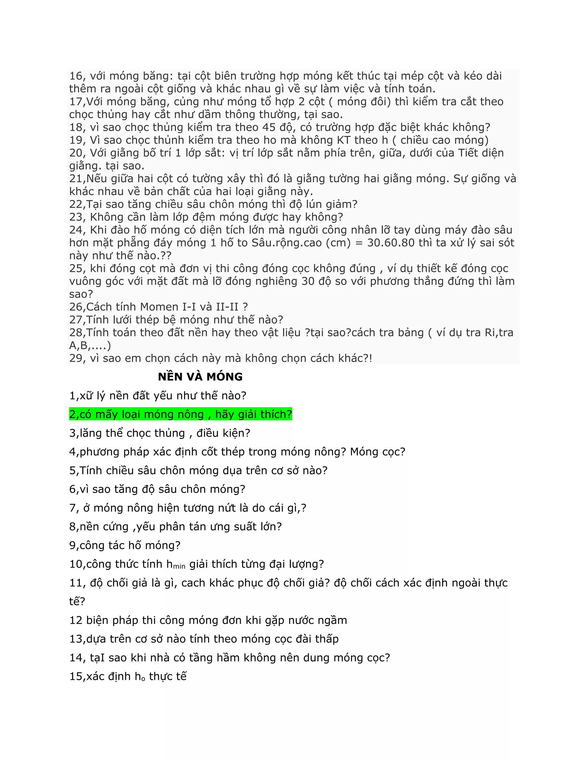 16, với móng băng: tại cột biên trường hợp móng kết thúc tại mép cột và kéo dài
thêm ra ngoài cột giống và khác nhau gì về sự làm việc và tính toán.
17,Với móng băng, củng như móng tổ hợp 2 cột ( móng đôi) thì kiểm tra cắt theo
chọc thủng hay cắt như dầm thông thường, tại sao.
18, vì sao chọc thủng kiểm tra theo 45 độ, có trường hợp đặc biệt khác không?
19, Vì sao chọc thủnh kiểm tra theo ho mà không KT theo h ( chiều cao móng)
20, Với giằng bố trí 1 lớp sắt: vị trí lớp sắt nằm phía trên, giữa, dưới của Tiết diện
giằng. tại sao.
21,Nếu giữa hai cột có tường xây thì đó là giằng tường hai giằng móng. Sự giống và
khác nhau về bản chất của hai loại giằng này.
22,Tại sao tăng chiều sâu chôn móng thì độ lún giảm?
23, Không cần làm lớp đệm móng được hay không?
24, Khi đào hố móng có diện tích lớn mà người công nhân lỡ tay dùng máy đào sâu
hơn mặt phẵng đáy móng 1 hố to Sâu.rộng.cao (cm) = 30.60.80 thì ta xử lý sai sót
này như thế nào.??
25, khi đóng cọt mà đơn vị thi công đóng cọc không đúng , ví dụ thiết kế đóng cọc
vuông góc với mặt đất mà lỡ đóng nghiêng 30 độ so với phương thẳng đứng thì làm
sao?
26,Cách tính Momen I-I và II-II ?
27,Tính lưới thép bệ móng như thế nào?
28,Tính toán theo đất nền hay theo vật liệu ?tại sao?cách tra bảng ( ví dụ tra Ri,tra
A,B,....)
29, vì sao em chọn cách này mà không chọn cách khác?!
NỀN VÀ MÓNG
1,xữ lý nền đất yếu như thế nào?
2,có mấy loại móng nông , hãy giải thích?
3,lăng thể chọc thủng , điều kiện?
4,phương pháp xác định cốt thép trong móng nông? Móng cọc?
5,Tính chiều sâu chôn móng dụa trên cơ sở nào?
6,vì sao tăng độ sâu chôn móng?
7, ở móng nông hiện tương nứt là do cái gì,?
8,nền cứng ,yếu phân tán ưng suất lớn?
9,công tác hố móng?
10,công thức tính hmin giải thích từng đại lượng?
11, độ chối giả là gì, cach khác phục độ chối giả? độ chối cách xác định ngoài thực
tế?
12 biện pháp thi công móng đơn khi gặp nước ngầm
13,dựa trên cơ sở nào tính theo móng cọc đài thấp
14, tạI sao khi nhà có tầng hầm không nên dung móng cọc?
15,xác định ho thực tế
 