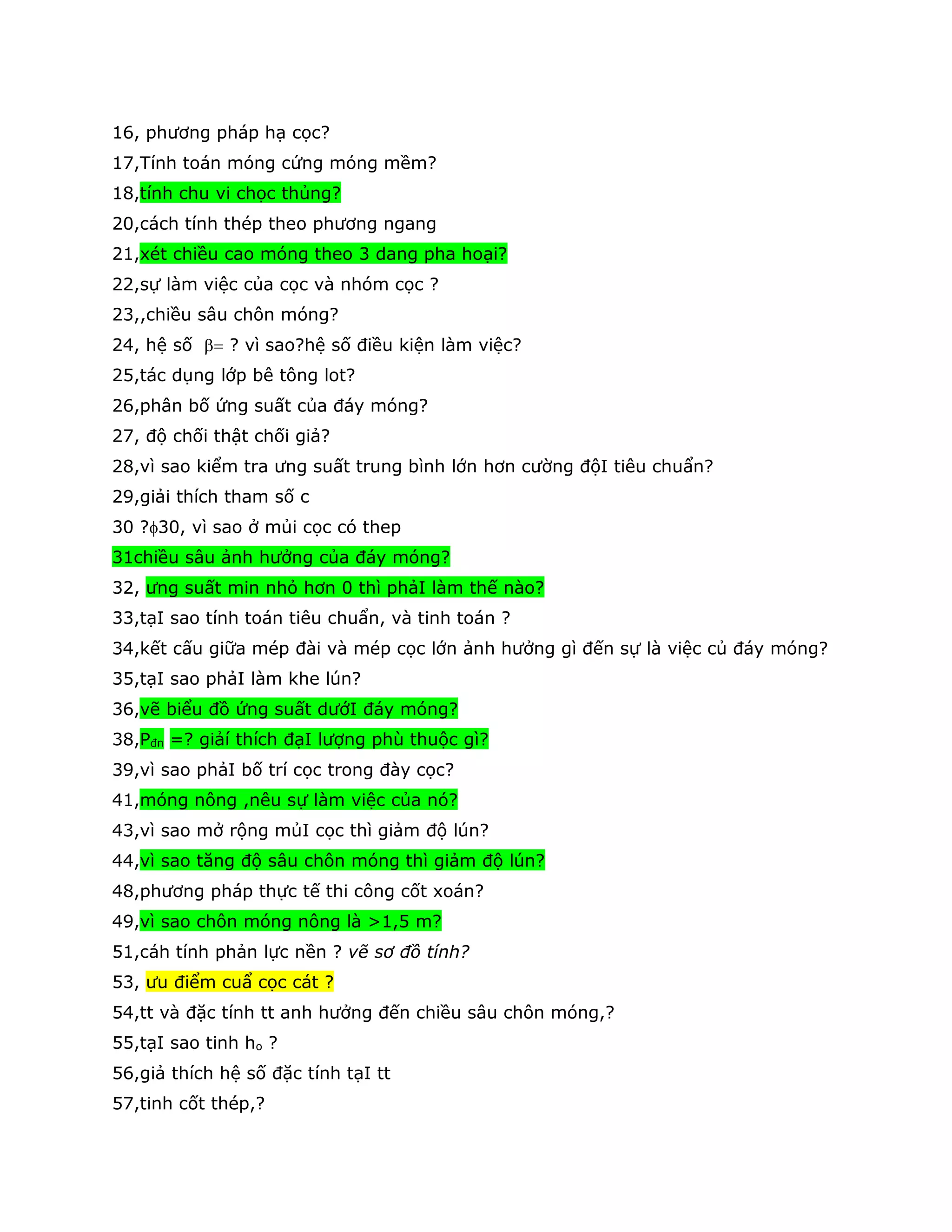 16, phương pháp hạ cọc?
17,Tính toán móng cứng móng mềm?
18,tính chu vi chọc thủng?
20,cách tính thép theo phương ngang
21,xét chiều cao móng theo 3 dang pha hoại?
22,sự làm việc của cọc và nhóm cọc ?
23,,chiều sâu chôn móng?
24, hệ số  ? vì sao?hệ số điều kiện làm việc?
25,tác dụng lớp bê tông lot?
26,phân bố ứng suất của đáy móng?
27, độ chối thật chối giả?
28,vì sao kiểm tra ưng suất trung bình lớn hơn cường độI tiêu chuẩn?
29,giải thích tham số c
30 ?30, vì sao ở mủi cọc có thep
31chiều sâu ảnh hưởng của đáy móng?
32, ưng suất min nhỏ hơn 0 thì phảI làm thế nào?
33,tạI sao tính toán tiêu chuẩn, và tinh toán ?
34,kết cấu giữa mép đài và mép cọc lớn ảnh hưởng gì đến sự là việc củ đáy móng?
35,tạI sao phảI làm khe lún?
36,vẽ biểu đồ ứng suất dướI đáy móng?
38,Pđn =? giảí thích đạI lượng phù thuộc gì?
39,vì sao phảI bố trí cọc trong đày cọc?
41,móng nông ,nêu sự làm việc của nó?
43,vì sao mở rộng mủI cọc thì giảm độ lún?
44,vì sao tăng độ sâu chôn móng thì giảm độ lún?
48,phương pháp thực tế thi công cốt xoán?
49,vì sao chôn móng nông là >1,5 m?
51,cáh tính phản lực nền ? vẽ sơ đồ tính?
53, ưu điểm cuẩ cọc cát ?
54,tt và đặc tính tt anh hưởng đến chiều sâu chôn móng,?
55,tạI sao tinh ho ?
56,giả thích hệ số đặc tính tạI tt
57,tinh cốt thép,?
 