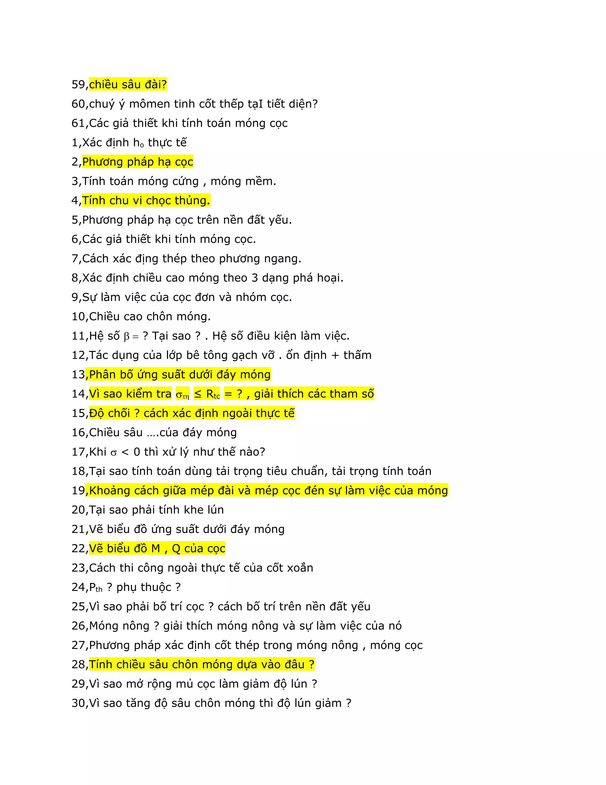 59,chiều sâu đài?
60,chuý ý mômen tinh cốt thếp tạI tiết diện?
61,Các giả thiết khi tính toán móng cọc
1,Xác định ho thực tế
2,Phương pháp hạ cọc
3,Tính toán móng cứng , móng mềm.
4,Tính chu vi chọc thủng.
5,Phương pháp hạ cọc trên nền đất yếu.
6,Các giả thiết khi tính móng cọc.
7,Cách xác địng thép theo phương ngang.
8,Xác định chiều cao móng theo 3 dạng phá hoại.
9,Sự làm việc của cọc đơn và nhóm cọc.
10,Chiều cao chôn móng.
11,Hệ số  ? Tại sao ? . Hệ số điều kiện làm việc.
12,Tác dụng của lớp bê tông gạch vỡ . ổn định + thấm
13,Phân bố ứng suất dưới đáy móng
14,Vì sao kiểm tra  ≤ Rtc = ? , giải thích các tham số
15,Độ chối ? cách xác định ngoài thực tế
16,Chiều sâu ….cúa đáy móng
17,Khi  < 0 thì xử lý như thế nào?
18,Tại sao tính toán dùng tải trọng tiêu chuẩn, tải trọng tính toán
19,Khoảng cách giữa mép đài và mép cọc đén sự làm việc của móng
20,Tại sao phải tính khe lún
21,Vẽ biểu đồ ứng suất dưới đáy móng
22,Vẽ biểu đồ M , Q của cọc
23,Cách thi công ngoài thực tế của cốt xoắn
24,Pth ? phụ thuộc ?
25,Vì sao phải bố trí cọc ? cách bố trí trên nền đất yếu
26,Móng nông ? giải thích móng nông và sự làm việc của nó
27,Phương pháp xác định cốt thép trong móng nông , móng cọc
28,Tính chiều sâu chôn móng dựa vào đâu ?
29,Vì sao mở rộng mủ cọc làm giảm độ lún ?
30,Vì sao tăng độ sâu chôn móng thì độ lún giảm ?
 