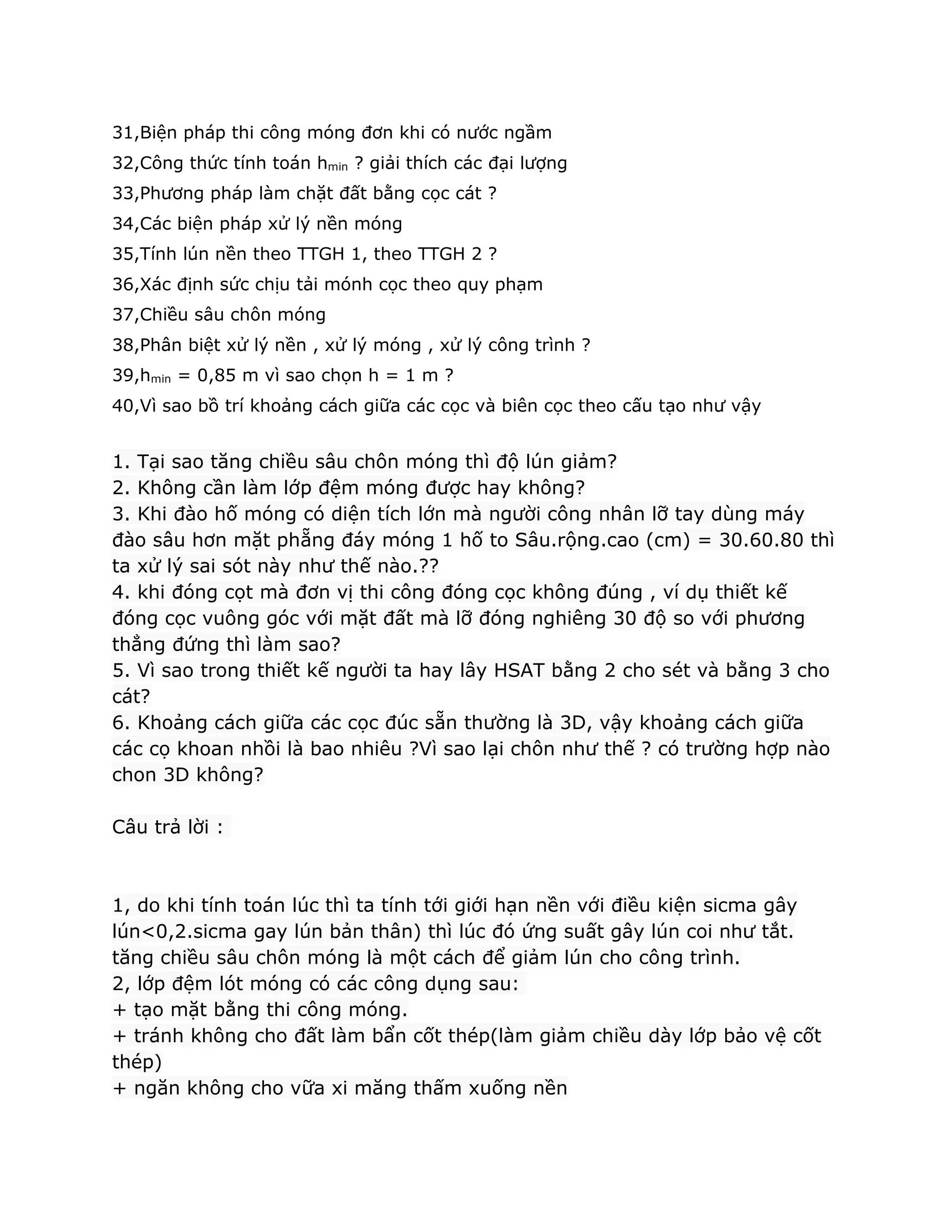 31,Biện pháp thi công móng đơn khi có nước ngầm
32,Công thức tính toán hmin ? giải thích các đại lượng
33,Phương pháp làm chặt đất bằng cọc cát ?
34,Các biện pháp xử lý nền móng
35,Tính lún nền theo TTGH 1, theo TTGH 2 ?
36,Xác định sức chịu tải mónh cọc theo quy phạm
37,Chiều sâu chôn móng
38,Phân biệt xử lý nền , xử lý móng , xử lý công trình ?
39,hmin = 0,85 m vì sao chọn h = 1 m ?
40,Vì sao bồ trí khoảng cách giữa các cọc và biên cọc theo cấu tạo như vậy
1. Tại sao tăng chiều sâu chôn móng thì độ lún giảm?
2. Không cần làm lớp đệm móng được hay không?
3. Khi đào hố móng có diện tích lớn mà người công nhân lỡ tay dùng máy
đào sâu hơn mặt phẵng đáy móng 1 hố to Sâu.rộng.cao (cm) = 30.60.80 thì
ta xử lý sai sót này như thế nào.??
4. khi đóng cọt mà đơn vị thi công đóng cọc không đúng , ví dụ thiết kế
đóng cọc vuông góc với mặt đất mà lỡ đóng nghiêng 30 độ so với phương
thẳng đứng thì làm sao?
5. Vì sao trong thiết kế người ta hay lây HSAT bằng 2 cho sét và bằng 3 cho
cát?
6. Khoảng cách giữa các cọc đúc sẵn thường là 3D, vậy khoảng cách giữa
các cọ khoan nhồi là bao nhiêu ?Vì sao lại chôn như thế ? có trường hợp nào
chon 3D không?
Câu trả lời :
1, do khi tính toán lúc thì ta tính tới giới hạn nền với điều kiện sicma gây
lún<0,2.sicma gay lún bản thân) thì lúc đó ứng suất gây lún coi như tắt.
tăng chiều sâu chôn móng là một cách để giảm lún cho công trình.
2, lớp đệm lót móng có các công dụng sau:
+ tạo mặt bằng thi công móng.
+ tránh không cho đất làm bẩn cốt thép(làm giảm chiều dày lớp bảo vệ cốt
thép)
+ ngăn không cho vữa xi măng thấm xuống nền
 