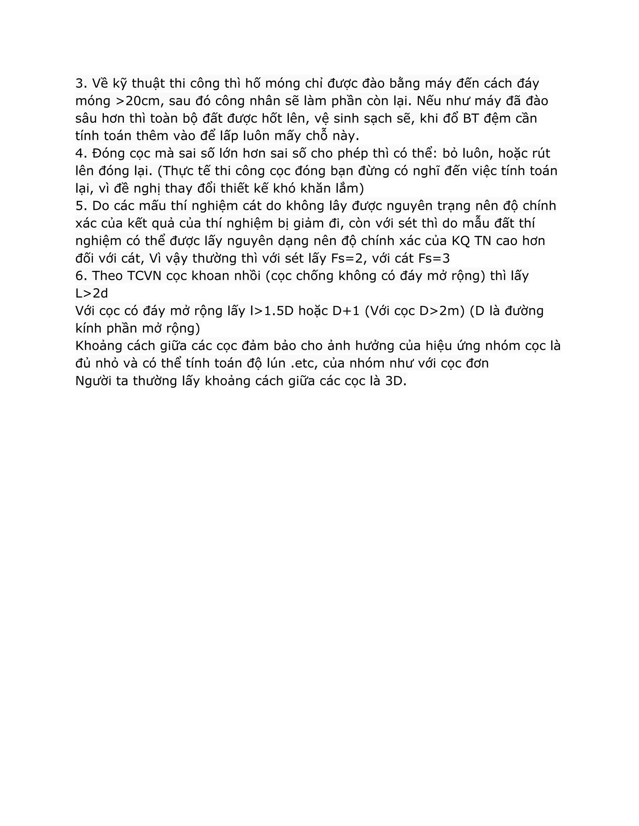 3. Về kỹ thuật thi công thì hố móng chỉ được đào bằng máy đến cách đáy
móng >20cm, sau đó công nhân sẽ làm phần còn lại. Nếu như máy đã đào
sâu hơn thì toàn bộ đất được hốt lên, vệ sinh sạch sẽ, khi đổ BT đệm cần
tính toán thêm vào để lấp luôn mấy chỗ này.
4. Đóng cọc mà sai số lớn hơn sai số cho phép thì có thể: bỏ luôn, hoặc rút
lên đóng lại. (Thực tế thi công cọc đóng bạn đừng có nghĩ đến việc tính toán
lại, vì đề nghị thay đổi thiết kế khó khăn lắm)
5. Do các mấu thí nghiệm cát do không lây được nguyên trạng nên độ chính
xác của kết quả của thí nghiệm bị giảm đi, còn với sét thì do mẫu đất thí
nghiệm có thể được lấy nguyên dạng nên độ chính xác của KQ TN cao hơn
đối với cát, Vì vậy thường thì với sét lấy Fs=2, với cát Fs=3
6. Theo TCVN cọc khoan nhồi (cọc chống không có đáy mở rộng) thì lấy
L>2d
Với cọc có đáy mở rộng lấy l>1.5D hoặc D+1 (Với cọc D>2m) (D là đường
kính phần mở rộng)
Khoảng cách giữa các cọc đảm bảo cho ảnh hưởng của hiệu ứng nhóm cọc là
đủ nhỏ và có thể tính toán độ lún .etc, của nhóm như với cọc đơn
Người ta thường lấy khoảng cách giữa các cọc là 3D.
 