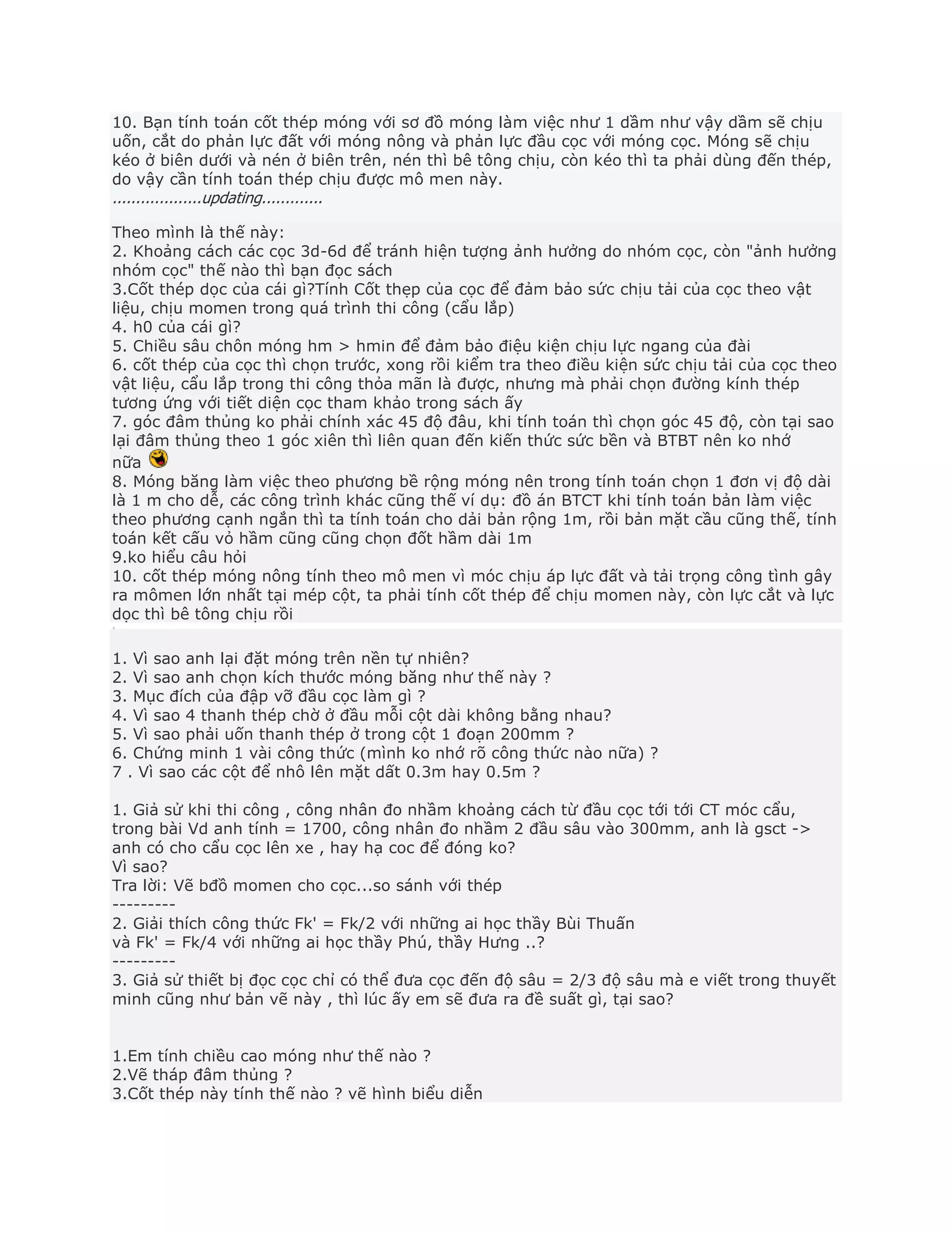 10. Bạn tính toán cốt thép móng với sơ đồ móng làm việc như 1 dầm như vậy dầm sẽ chịu
uốn, cắt do phản lực đất với móng nông và phản lực đầu cọc với móng cọc. Móng sẽ chịu
kéo ở biên dưới và nén ở biên trên, nén thì bê tông chịu, còn kéo thì ta phải dùng đến thép,
do vậy cần tính toán thép chịu được mô men này.
...................updating.............
Theo mình là thế này:
2. Khoảng cách các cọc 3d-6d để tránh hiện tượng ảnh hưởng do nhóm cọc, còn "ảnh hưởng
nhóm cọc" thế nào thì bạn đọc sách
3.Cốt thép dọc của cái gì?Tính Cốt thẹp của cọc để đảm bảo sức chịu tải của cọc theo vật
liệu, chịu momen trong quá trình thi công (cẩu lắp)
4. h0 của cái gì?
5. Chiều sâu chôn móng hm > hmin để đảm bảo điệu kiện chịu lực ngang của đài
6. cốt thép của cọc thì chọn trước, xong rồi kiểm tra theo điều kiện sức chịu tải của cọc theo
vật liệu, cẩu lắp trong thi công thỏa mãn là được, nhưng mà phải chọn đường kính thép
tương ứng với tiết diện cọc tham khảo trong sách ấy
7. góc đâm thủng ko phải chính xác 45 độ đâu, khi tính toán thì chọn góc 45 độ, còn tại sao
lại đâm thủng theo 1 góc xiên thì liên quan đến kiến thức sức bền và BTBT nên ko nhớ
nữa
8. Móng băng làm việc theo phương bề rộng móng nên trong tính toán chọn 1 đơn vị độ dài
là 1 m cho dễ, các công trình khác cũng thế ví dụ: đồ án BTCT khi tính toán bản làm việc
theo phương cạnh ngắn thì ta tính toán cho dải bản rộng 1m, rồi bản mặt cầu cũng thế, tính
toán kết cấu vỏ hầm cũng cũng chọn đốt hầm dài 1m
9.ko hiểu câu hỏi
10. cốt thép móng nông tính theo mô men vì móc chịu áp lực đất và tải trọng công tình gây
ra mômen lớn nhất tại mép cột, ta phải tính cốt thép để chịu momen này, còn lực cắt và lực
dọc thì bê tông chịu rồi
1. Vì sao anh lại đặt móng trên nền tự nhiên?
2. Vì sao anh chọn kích thước móng băng như thế này ?
3. Mục đích của đập vỡ đầu cọc làm gì ?
4. Vì sao 4 thanh thép chờ ở đầu mỗi cột dài không bằng nhau?
5. Vì sao phải uốn thanh thép ở trong cột 1 đoạn 200mm ?
6. Chứng minh 1 vài công thức (mình ko nhớ rõ công thức nào nữa) ?
7 . Vì sao các cột để nhô lên mặt dất 0.3m hay 0.5m ?
1. Giả sử khi thi công , công nhân đo nhầm khoảng cách từ đầu cọc tới tới CT móc cẩu,
trong bài Vd anh tính = 1700, công nhân đo nhầm 2 đầu sâu vào 300mm, anh là gsct ->
anh có cho cẩu cọc lên xe , hay hạ coc để đóng ko?
Vì sao?
Tra lời: Vẽ bđồ momen cho cọc...so sánh với thép
---------
2. Giải thích công thức Fk' = Fk/2 với những ai học thầy Bùi Thuấn
và Fk' = Fk/4 với những ai học thầy Phú, thầy Hưng ..?
---------
3. Giả sử thiết bị đọc cọc chỉ có thể đưa cọc đến độ sâu = 2/3 độ sâu mà e viết trong thuyết
minh cũng như bản vẽ này , thì lúc ấy em sẽ đưa ra đề suất gì, tại sao?
1.Em tính chiều cao móng như thế nào ?
2.Vẽ tháp đâm thủng ?
3.Cốt thép này tính thế nào ? vẽ hình biểu diễn
 