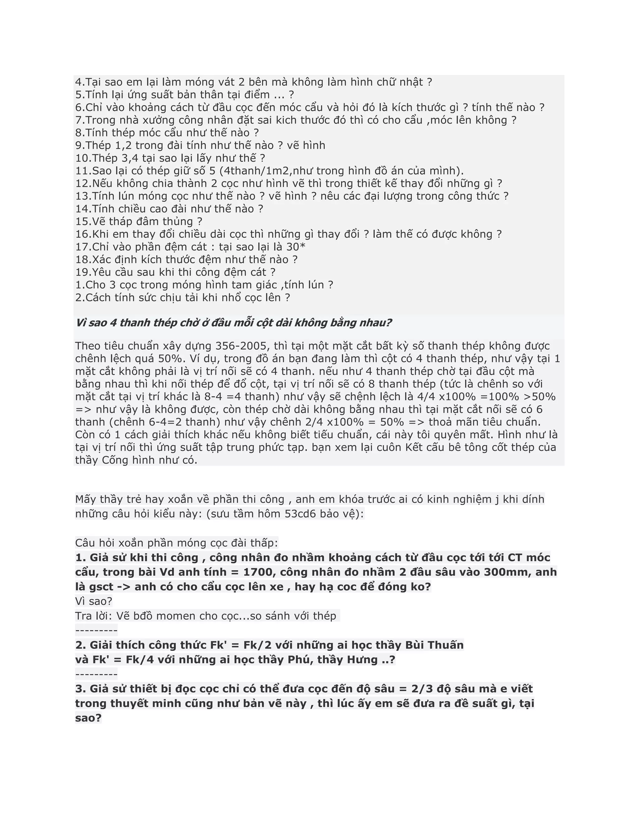4.Tại sao em lại làm móng vát 2 bên mà không làm hình chữ nhật ?
5.Tính lại ứng suất bản thân tại điểm ... ?
6.Chỉ vào khoảng cách từ đầu cọc đến móc cẩu và hỏi đó là kích thước gì ? tính thế nào ?
7.Trong nhà xưởng công nhân đặt sai kich thước đó thì có cho cẩu ,móc lên không ?
8.Tính thép móc cẩu như thế nào ?
9.Thép 1,2 trong đài tính như thế nào ? vẽ hình
10.Thép 3,4 tại sao lại lấy như thế ?
11.Sao lại có thép giữ số 5 (4thanh/1m2,như trong hình đồ án của mình).
12.Nếu không chia thành 2 cọc như hình vẽ thì trong thiết kế thay đổi những gì ?
13.Tính lún móng cọc như thế nào ? vẽ hình ? nêu các đại lượng trong công thức ?
14.Tính chiều cao đài như thế nào ?
15.Vẽ tháp đâm thủng ?
16.Khi em thay đổi chiều dài cọc thì những gì thay đổi ? làm thế có được không ?
17.Chỉ vào phần đệm cát : tại sao lại là 30*
18.Xác định kích thước đệm như thế nào ?
19.Yêu cầu sau khi thi công đệm cát ?
1.Cho 3 cọc trong móng hình tam giác ,tính lún ?
2.Cách tính sức chịu tải khi nhổ cọc lên ?
Vì sao 4 thanh thép chờ ở đầu mỗi cột dài không bằng nhau?
Theo tiêu chuẩn xây dựng 356-2005, thì tại một mặt cắt bất kỳ số thanh thép không được
chênh lệch quá 50%. Ví dụ, trong đồ án bạn đang làm thì cột có 4 thanh thép, như vậy tại 1
mặt cắt không phải là vị trí nối sẽ có 4 thanh. nếu như 4 thanh thép chờ tại đầu cột mà
bằng nhau thì khi nối thép để đổ cột, tại vị trí nối sẽ có 8 thanh thép (tức là chênh so với
mặt cắt tại vị trí khác là 8-4 =4 thanh) như vậy sẽ chệnh lệch là 4/4 x100% =100% >50%
=> như vậy là không được, còn thép chờ dài không bằng nhau thì tại mặt cắt nối sẽ có 6
thanh (chênh 6-4=2 thanh) như vậy chênh 2/4 x100% = 50% => thoả mãn tiêu chuẩn.
Còn có 1 cách giải thích khác nếu không biết tiếu chuẩn, cái này tôi quyên mất. Hình như là
tại vị trí nối thì ứng suất tập trung phức tạp. bạn xem lại cuôn Kết cấu bê tông cốt thép của
thầy Cống hình như có.
Mấy thầy trẻ hay xoắn về phần thi công , anh em khóa trước ai có kinh nghiệm j khi dính
những câu hỏi kiểu này: (sưu tầm hôm 53cd6 bảo vệ):
Câu hỏi xoắn phần móng cọc đài thấp:
1. Giả sử khi thi công , công nhân đo nhầm khoảng cách từ đầu cọc tới tới CT móc
cẩu, trong bài Vd anh tính = 1700, công nhân đo nhầm 2 đầu sâu vào 300mm, anh
là gsct -> anh có cho cẩu cọc lên xe , hay hạ coc để đóng ko?
Vì sao?
Tra lời: Vẽ bđồ momen cho cọc...so sánh với thép
---------
2. Giải thích công thức Fk' = Fk/2 với những ai học thầy Bùi Thuấn
và Fk' = Fk/4 với những ai học thầy Phú, thầy Hưng ..?
---------
3. Giả sử thiết bị đọc cọc chỉ có thể đưa cọc đến độ sâu = 2/3 độ sâu mà e viết
trong thuyết minh cũng như bản vẽ này , thì lúc ấy em sẽ đưa ra đề suất gì, tại
sao?
 