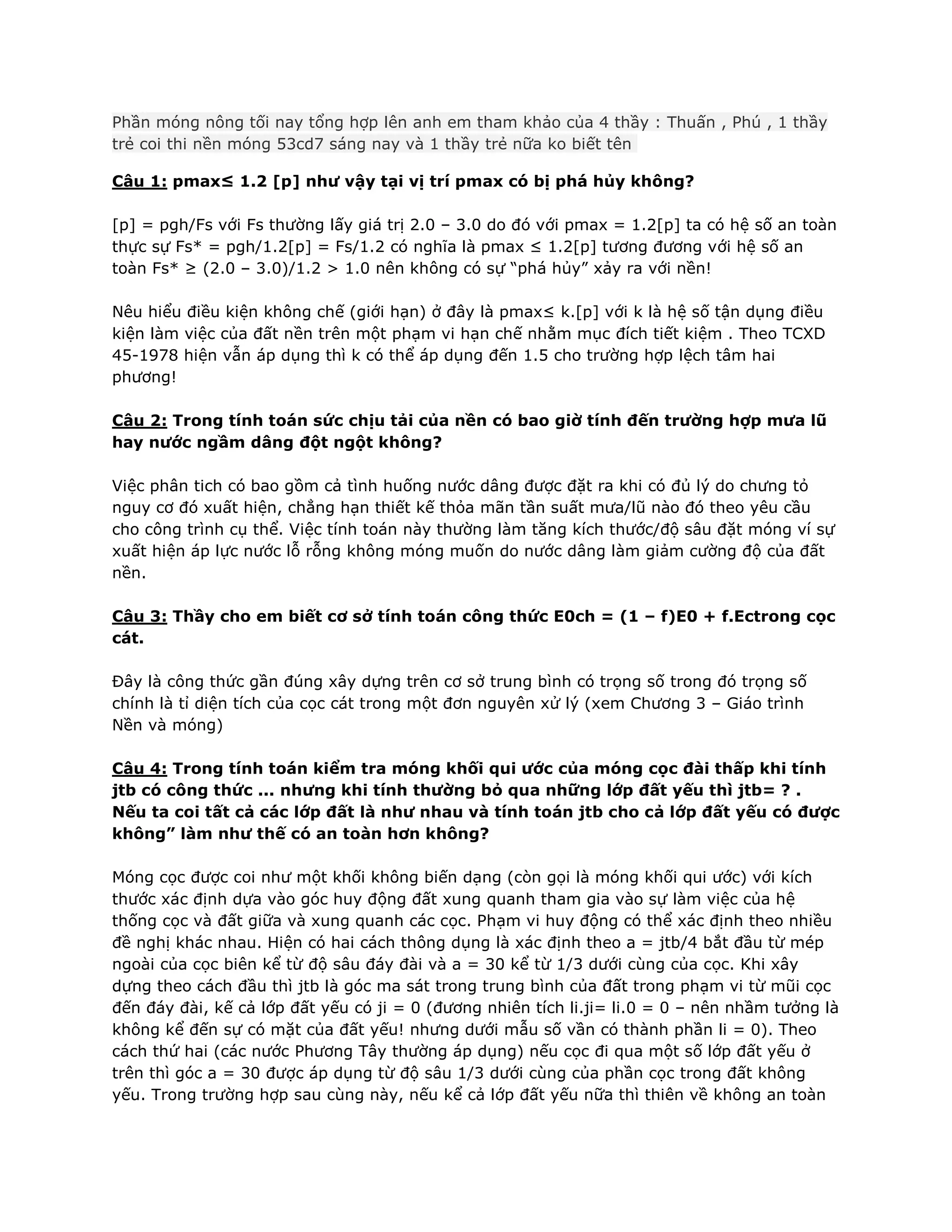 Phần móng nông tối nay tổng hợp lên anh em tham khảo của 4 thầy : Thuấn , Phú , 1 thầy
trẻ coi thi nền móng 53cd7 sáng nay và 1 thầy trẻ nữa ko biết tên
Câu 1: pmax≤ 1.2 [p] như vậy tại vị trí pmax có bị phá hủy không?
[p] = pgh/Fs với Fs thường lấy giá trị 2.0 – 3.0 do đó với pmax = 1.2[p] ta có hệ số an toàn
thực sự Fs* = pgh/1.2[p] = Fs/1.2 có nghĩa là pmax ≤ 1.2[p] tương đương với hệ số an
toàn Fs* ≥ (2.0 – 3.0)/1.2 > 1.0 nên không có sự “phá hủy” xảy ra với nền!
Nêu hiểu điều kiện không chế (giới hạn) ở đây là pmax≤ k.[p] với k là hệ số tận dụng điều
kiện làm việc của đất nền trên một phạm vi hạn chế nhằm mục đích tiết kiệm . Theo TCXD
45-1978 hiện vẫn áp dụng thì k có thể áp dụng đến 1.5 cho trường hợp lệch tâm hai
phương!
Câu 2: Trong tính toán sức chịu tải của nền có bao giờ tính đến trường hợp mưa lũ
hay nước ngầm dâng đột ngột không?
Việc phân tich có bao gồm cả tình huống nước dâng được đặt ra khi có đủ lý do chưng tỏ
nguy cơ đó xuất hiện, chẳng hạn thiết kế thỏa mãn tần suất mưa/lũ nào đó theo yêu cầu
cho công trình cụ thể. Việc tính toán này thường làm tăng kích thước/độ sâu đặt móng ví sự
xuất hiện áp lực nước lỗ rỗng không móng muốn do nước dâng làm giảm cường độ của đất
nền.
Câu 3: Thầy cho em biết cơ sở tính toán công thức E0ch = (1 – f)E0 + f.Ectrong cọc
cát.
Đây là công thức gần đúng xây dựng trên cơ sở trung bình có trọng số trong đó trọng số
chính là tỉ diện tích của cọc cát trong một đơn nguyên xử lý (xem Chương 3 – Giáo trình
Nền và móng)
Câu 4: Trong tính toán kiểm tra móng khối qui ước của móng cọc đài thấp khi tính
jtb có công thức ... nhưng khi tính thường bỏ qua những lớp đất yếu thì jtb= ? .
Nếu ta coi tất cả các lớp đất là như nhau và tính toán jtb cho cả lớp đất yếu có được
không” làm như thế có an toàn hơn không?
Móng cọc được coi như một khối không biến dạng (còn gọi là móng khối qui ước) với kích
thước xác định dựa vào góc huy động đất xung quanh tham gia vào sự làm việc của hệ
thống cọc và đất giữa và xung quanh các cọc. Phạm vi huy động có thể xác định theo nhiều
đề nghị khác nhau. Hiện có hai cách thông dụng là xác định theo a = jtb/4 bắt đầu từ mép
ngoài của cọc biên kể từ độ sâu đáy đài và a = 30 kể từ 1/3 dưới cùng của cọc. Khi xây
dựng theo cách đầu thì jtb là góc ma sát trong trung bình của đất trong phạm vi từ mũi cọc
đến đáy đài, kế cả lớp đất yếu có ji = 0 (đương nhiên tích li.ji= li.0 = 0 – nên nhầm tưởng là
không kể đến sự có mặt của đất yếu! nhưng dưới mẫu số vần có thành phần li = 0). Theo
cách thứ hai (các nước Phương Tây thường áp dụng) nếu cọc đi qua một số lớp đất yếu ở
trên thì góc a = 30 được áp dụng từ độ sâu 1/3 dưới cùng của phần cọc trong đất không
yếu. Trong trường hợp sau cùng này, nếu kể cả lớp đất yếu nữa thì thiên về không an toàn
 