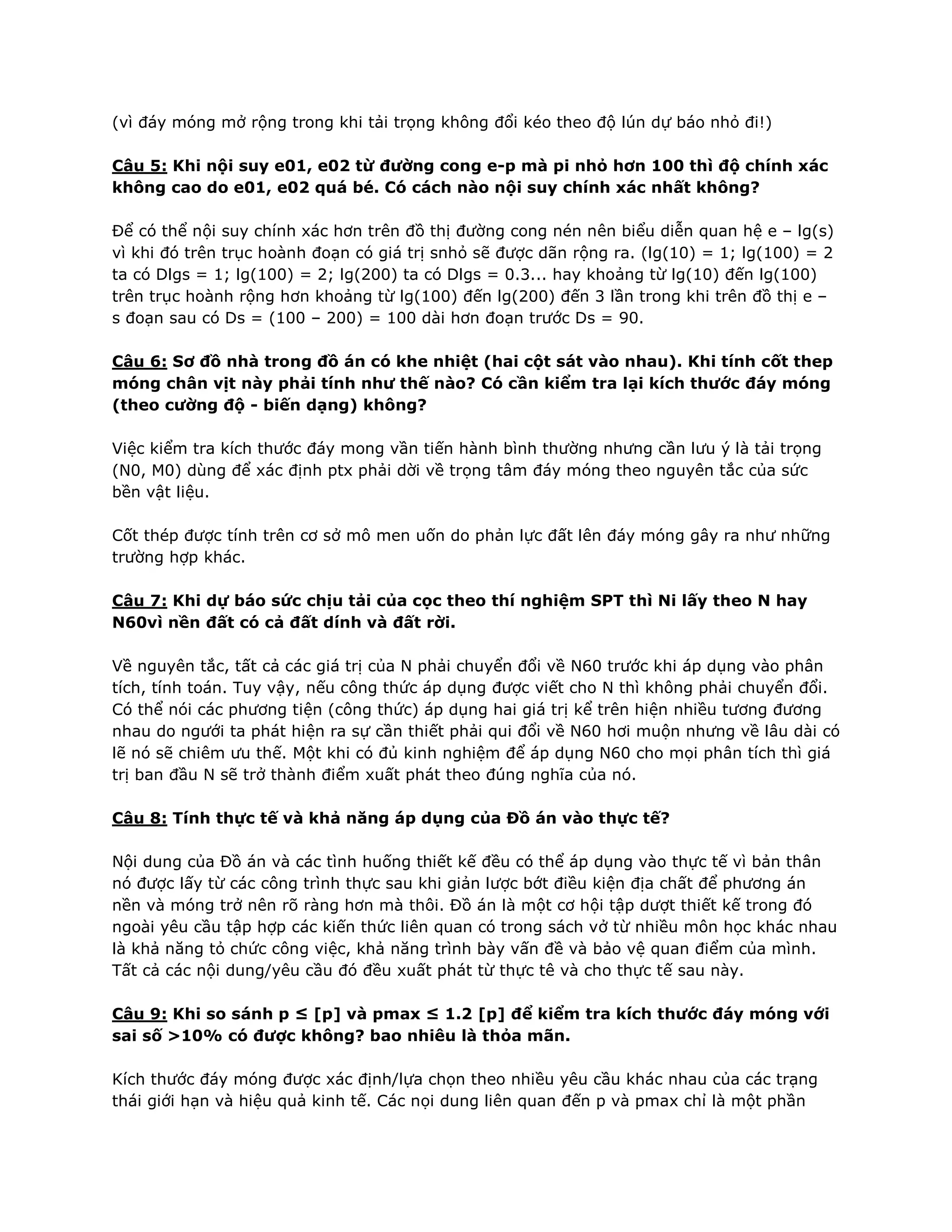(vì đáy móng mở rộng trong khi tải trọng không đổi kéo theo độ lún dự báo nhỏ đi!)
Câu 5: Khi nội suy e01, e02 từ đường cong e-p mà pi nhỏ hơn 100 thì độ chính xác
không cao do e01, e02 quá bé. Có cách nào nội suy chính xác nhất không?
Để có thể nội suy chính xác hơn trên đồ thị đường cong nén nên biểu diễn quan hệ e – lg(s)
vì khi đó trên trục hoành đoạn có giá trị snhỏ sẽ được dãn rộng ra. (lg(10) = 1; lg(100) = 2
ta có Dlgs = 1; lg(100) = 2; lg(200) ta có Dlgs = 0.3... hay khoảng từ lg(10) đến lg(100)
trên trục hoành rộng hơn khoảng từ lg(100) đến lg(200) đến 3 lần trong khi trên đồ thị e –
s đoạn sau có Ds = (100 – 200) = 100 dài hơn đoạn trước Ds = 90.
Câu 6: Sơ đồ nhà trong đồ án có khe nhiệt (hai cột sát vào nhau). Khi tính cốt thep
móng chân vịt này phải tính như thế nào? Có cần kiểm tra lại kích thước đáy móng
(theo cường độ - biến dạng) không?
Việc kiểm tra kích thước đáy mong vần tiến hành bình thường nhưng cần lưu ý là tải trọng
(N0, M0) dùng để xác định ptx phải dời về trọng tâm đáy móng theo nguyên tắc của sức
bền vật liệu.
Cốt thép được tính trên cơ sở mô men uốn do phản lực đất lên đáy móng gây ra như những
trường hợp khác.
Câu 7: Khi dự báo sức chịu tải của cọc theo thí nghiệm SPT thì Ni lấy theo N hay
N60vì nền đất có cả đất dính và đất rời.
Về nguyên tắc, tất cả các giá trị của N phải chuyển đổi về N60 trước khi áp dụng vào phân
tích, tính toán. Tuy vậy, nếu công thức áp dụng được viết cho N thì không phải chuyển đổi.
Có thể nói các phương tiện (công thức) áp dụng hai giá trị kể trên hiện nhiều tương đương
nhau do ngưới ta phát hiện ra sự cần thiết phải qui đổi về N60 hơi muộn nhưng về lâu dài có
lẽ nó sẽ chiêm ưu thế. Một khi có đủ kinh nghiệm để áp dụng N60 cho mọi phân tích thì giá
trị ban đầu N sẽ trở thành điểm xuất phát theo đúng nghĩa của nó.
Câu 8: Tính thực tế và khả năng áp dụng của Đồ án vào thực tế?
Nội dung của Đồ án và các tình huống thiết kế đều có thể áp dụng vào thực tế vì bản thân
nó được lấy từ các công trình thực sau khi giản lược bớt điều kiện địa chất để phương án
nền và móng trở nên rõ ràng hơn mà thôi. Đồ án là một cơ hội tập dượt thiết kế trong đó
ngoài yêu cầu tập hợp các kiến thức liên quan có trong sách vở từ nhiều môn học khác nhau
là khả năng tỏ chức công việc, khả năng trình bày vấn đề và bảo vệ quan điểm của mình.
Tất cả các nội dung/yêu cầu đó đều xuất phát từ thực tê và cho thực tế sau này.
Câu 9: Khi so sánh p ≤ [p] và pmax ≤ 1.2 [p] để kiểm tra kích thước đáy móng với
sai số >10% có được không? bao nhiêu là thỏa mãn.
Kích thước đáy móng được xác định/lựa chọn theo nhiều yêu cầu khác nhau của các trạng
thái giới hạn và hiệu quả kinh tế. Các nọi dung liên quan đến p và pmax chỉ là một phần
 