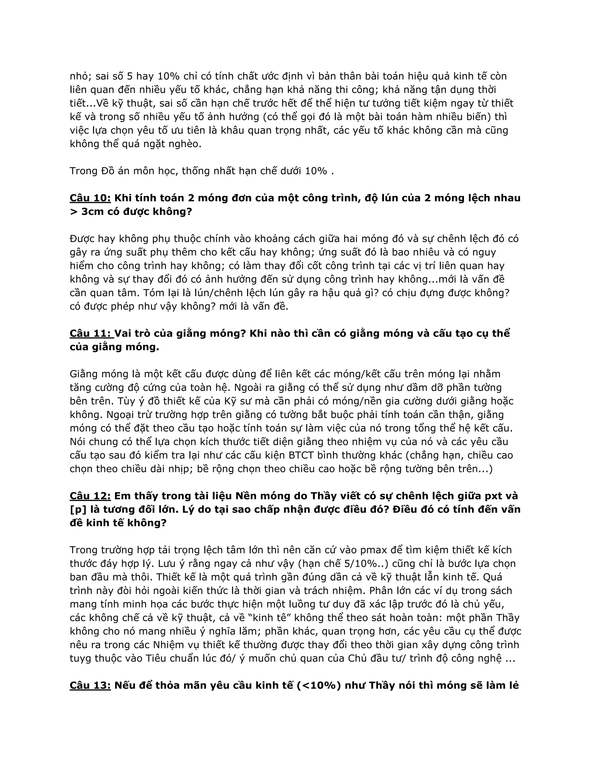 nhỏ; sai số 5 hay 10% chỉ có tính chất ước định vì bản thân bài toán hiệu quả kinh tế còn
liên quan đến nhiều yếu tố khác, chẳng hạn khả năng thi công; khả năng tận dụng thời
tiết...Về kỹ thuật, sai số cần hạn chế trước hết để thể hiện tư tưởng tiết kiệm ngay từ thiết
kế và trong số nhiều yếu tố ảnh hưởng (có thể gọi đó là một bài toán hàm nhiều biến) thì
việc lựa chọn yêu tố ưu tiên là khâu quan trọng nhất, các yếu tố khác không cần mà cũng
không thể quá ngặt nghèo.
Trong Đồ án môn học, thống nhất hạn chế dưới 10% .
Câu 10: Khi tính toán 2 móng đơn của một công trình, độ lún của 2 móng lệch nhau
> 3cm có được không?
Được hay không phụ thuộc chính vào khoảng cách giữa hai móng đó và sự chênh lệch đó có
gây ra ứng suất phụ thêm cho kết cấu hay không; ứng suất đó là bao nhiêu và có nguy
hiểm cho công trình hay không; có làm thay đổi cốt công trình tại các vị trí liên quan hay
không và sự thay đổi đó có ảnh hưởng đến sử dụng công trình hay không...mới là vấn đề
cần quan tâm. Tóm lại là lún/chênh lệch lún gây ra hậu quả gì? có chịu đựng được không?
có được phép như vậy không? mới là vấn đề.
Câu 11: Vai trò của giằng móng? Khi nào thì cần có giằng móng và cấu tạo cụ thể
của giằng móng.
Giằng móng là một kết cấu được dùng để liên kết các móng/kết cấu trên móng lại nhằm
tăng cường độ cứng của toàn hệ. Ngoài ra giằng có thể sử dụng như dầm dỡ phần tường
bên trên. Tùy ý đồ thiết kế của Kỹ sư mà cần phải có móng/nền gia cường dưới giằng hoặc
không. Ngoại trừ trường hợp trên giằng có tường bắt buộc phải tính toán cần thận, giằng
móng có thể đặt theo cầu tạo hoặc tính toán sự làm việc của nó trong tổng thể hệ kết cấu.
Nói chung có thể lựa chọn kích thước tiết diện giằng theo nhiệm vụ của nó và các yêu cầu
cấu tạo sau đó kiểm tra lại như các cấu kiện BTCT bình thường khác (chẳng hạn, chiều cao
chọn theo chiều dài nhịp; bề rộng chọn theo chiều cao hoặc bề rộng tường bên trên...)
Câu 12: Em thấy trong tài liệu Nền móng do Thầy viết có sự chênh lệch giữa pxt và
[p] là tương đối lớn. Lý do tại sao chấp nhận được điều đó? Điều đó có tính đến vấn
đề kinh tế không?
Trong trường hợp tải trọng lệch tâm lớn thì nên căn cứ vào pmax để tìm kiệm thiết kế kích
thước đáy hợp lý. Lưu ý rằng ngay cả như vậy (hạn chế 5/10%..) cũng chỉ là bước lựa chọn
ban đầu mà thôi. Thiết kế là một quá trình gần đúng dần cả về kỹ thuật lẫn kinh tế. Quá
trình này đòi hỏi ngoài kiến thức là thời gian và trách nhiệm. Phân lớn các ví dụ trong sách
mang tính minh họa các bước thực hiện một luồng tư duy đã xác lập trước đó là chủ yếu,
các không chế cả về kỹ thuật, cả về “kinh tê” không thể theo sát hoàn toàn: một phần Thầy
không cho nó mang nhiều ý nghĩa lăm; phần khác, quan trọng hơn, các yêu cầu cụ thể được
nêu ra trong các Nhiệm vụ thiết kế thường được thay đổi theo thời gian xây dựng công trình
tuyg thuộc vào Tiêu chuẩn lúc đó/ ý muốn chủ quan của Chủ đầu tư/ trình độ công nghệ ...
Câu 13: Nếu để thỏa mãn yêu cầu kinh tế (<10%) như Thầy nói thì móng sẽ làm lẻ
 