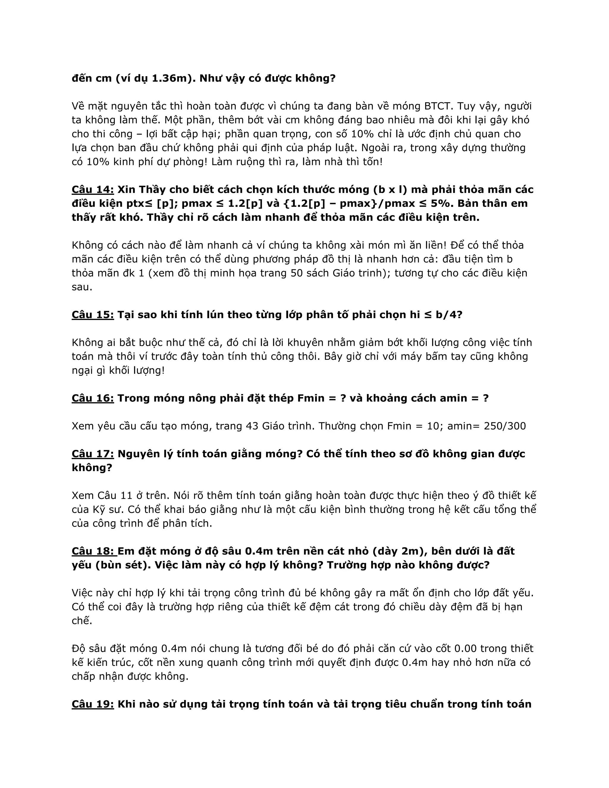 đến cm (ví dụ 1.36m). Như vậy có được không?
Về mặt nguyên tắc thì hoàn toàn được vì chúng ta đang bàn về móng BTCT. Tuy vậy, người
ta không làm thế. Một phần, thêm bớt vài cm không đáng bao nhiêu mà đôi khi lại gây khó
cho thi công – lợi bất cập hại; phần quan trọng, con số 10% chỉ là ước định chủ quan cho
lựa chọn ban đầu chứ không phải qui định của pháp luật. Ngoài ra, trong xây dựng thường
có 10% kinh phí dự phòng! Làm ruộng thì ra, làm nhà thì tốn!
Câu 14: Xin Thầy cho biết cách chọn kích thước móng (b x l) mà phải thỏa mãn các
điều kiện ptx≤ [p]; pmax ≤ 1.2[p] và {1.2[p] – pmax}/pmax ≤ 5%. Bản thân em
thấy rất khó. Thầy chỉ rõ cách làm nhanh để thỏa mãn các điều kiện trên.
Không có cách nào để làm nhanh cả ví chúng ta không xài món mì ăn liền! Để có thể thỏa
mãn các điều kiện trên có thể dùng phương pháp đồ thị là nhanh hơn cả: đầu tiện tìm b
thỏa mãn đk 1 (xem đồ thị minh họa trang 50 sách Giáo trinh); tương tự cho các điều kiện
sau.
Câu 15: Tại sao khi tính lún theo từng lớp phân tố phải chọn hi ≤ b/4?
Không ai bắt buộc như thế cả, đó chỉ là lời khuyên nhằm giảm bớt khối lượng công việc tính
toán mà thôi ví trước đây toàn tính thủ công thôi. Bây giờ chỉ với máy bấm tay cũng không
ngại gì khối lượng!
Câu 16: Trong móng nông phải đặt thép Fmin = ? và khoảng cách amin = ?
Xem yêu cầu cấu tạo móng, trang 43 Giáo trình. Thường chọn Fmin = 10; amin= 250/300
Câu 17: Nguyên lý tính toán giằng móng? Có thể tính theo sơ đồ không gian được
không?
Xem Câu 11 ở trên. Nói rõ thêm tính toán giằng hoàn toàn được thực hiện theo ý đồ thiết kế
của Kỹ sư. Có thể khai báo giằng như là một cấu kiện bình thường trong hệ kết cấu tổng thể
của công trình để phân tích.
Câu 18: Em đặt móng ở độ sâu 0.4m trên nền cát nhỏ (dày 2m), bên dưới là đất
yếu (bùn sét). Việc làm này có hợp lý không? Trường hợp nào không được?
Việc này chỉ hợp lý khi tải trọng công trình đủ bé không gây ra mất ổn định cho lớp đất yếu.
Có thể coi đây là trường hợp riêng của thiết kế đệm cát trong đó chiều dày đệm đã bị hạn
chế.
Độ sâu đặt móng 0.4m nói chung là tương đối bé do đó phải căn cứ vào cốt 0.00 trong thiết
kế kiến trúc, cốt nền xung quanh công trình mới quyết định được 0.4m hay nhỏ hơn nữa có
chấp nhận được không.
Câu 19: Khi nào sử dụng tải trọng tính toán và tải trọng tiêu chuẩn trong tính toán
 