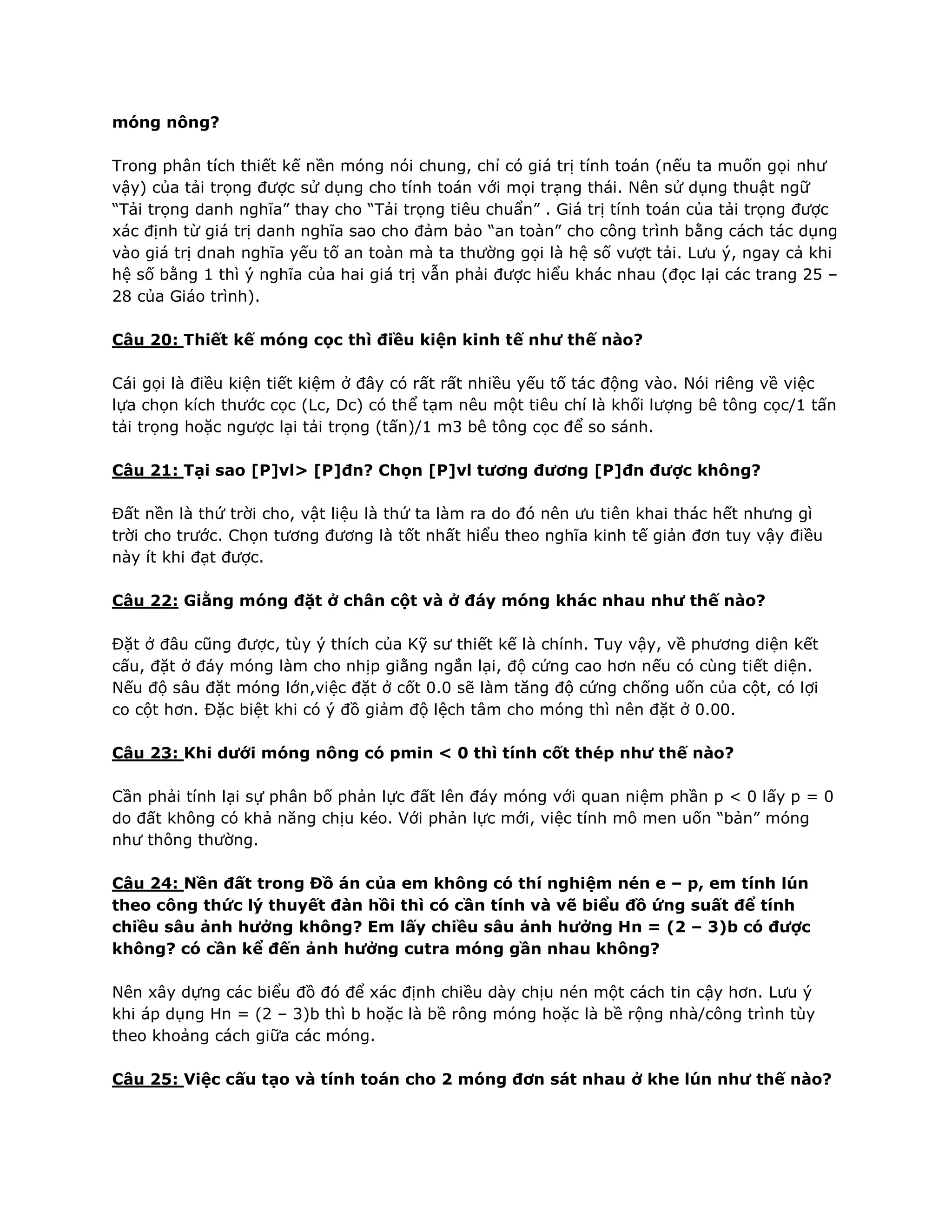móng nông?
Trong phân tích thiết kế nền móng nói chung, chỉ có giá trị tính toán (nếu ta muốn gọi như
vậy) của tải trọng được sử dụng cho tính toán với mọi trạng thái. Nên sử dụng thuật ngữ
“Tải trọng danh nghĩa” thay cho “Tải trọng tiêu chuẩn” . Giá trị tính toán của tải trọng được
xác định từ giá trị danh nghĩa sao cho đảm bảo “an toàn” cho công trình bằng cách tác dụng
vào giá trị dnah nghĩa yếu tố an toàn mà ta thường gọi là hệ số vượt tải. Lưu ý, ngay cả khi
hệ số bằng 1 thì ý nghĩa của hai giá trị vẫn phải được hiểu khác nhau (đọc lại các trang 25 –
28 của Giáo trình).
Câu 20: Thiết kế móng cọc thì điều kiện kinh tế như thế nào?
Cái gọi là điều kiện tiết kiệm ở đây có rất rất nhiều yếu tố tác động vào. Nói riêng về việc
lựa chọn kích thước cọc (Lc, Dc) có thể tạm nêu một tiêu chí là khối lượng bê tông cọc/1 tấn
tải trọng hoặc ngược lại tải trọng (tấn)/1 m3 bê tông cọc để so sánh.
Câu 21: Tại sao [P]vl> [P]đn? Chọn [P]vl tương đương [P]đn được không?
Đất nền là thứ trời cho, vật liệu là thứ ta làm ra do đó nên ưu tiên khai thác hết nhưng gì
trời cho trước. Chọn tương đương là tốt nhất hiểu theo nghĩa kinh tế giản đơn tuy vậy điều
này ít khi đạt được.
Câu 22: Giằng móng đặt ở chân cột và ở đáy móng khác nhau như thế nào?
Đặt ở đâu cũng được, tùy ý thích của Kỹ sư thiết kế là chính. Tuy vậy, về phương diện kết
cấu, đặt ở đáy móng làm cho nhịp giằng ngắn lại, độ cứng cao hơn nếu có cùng tiết diện.
Nếu độ sâu đặt móng lớn,việc đặt ở cốt 0.0 sẽ làm tăng độ cứng chống uốn của cột, có lợi
co cột hơn. Đặc biệt khi có ý đồ giảm độ lệch tâm cho móng thì nên đặt ở 0.00.
Câu 23: Khi dưới móng nông có pmin < 0 thì tính cốt thép như thế nào?
Cần phải tính lại sự phân bố phản lực đất lên đáy móng với quan niệm phần p < 0 lấy p = 0
do đất không có khả năng chịu kéo. Với phản lực mới, việc tính mô men uốn “bản” móng
như thông thường.
Câu 24: Nền đất trong Đồ án của em không có thí nghiệm nén e – p, em tính lún
theo công thức lý thuyết đàn hồi thì có cần tính và vẽ biểu đồ ứng suất để tính
chiều sâu ảnh hưởng không? Em lấy chiều sâu ảnh hưởng Hn = (2 – 3)b có được
không? có cần kể đến ảnh hưởng cutra móng gần nhau không?
Nên xây dựng các biểu đồ đó để xác định chiều dày chịu nén một cách tin cậy hơn. Lưu ý
khi áp dụng Hn = (2 – 3)b thì b hoặc là bề rông móng hoặc là bề rộng nhà/công trình tùy
theo khoảng cách giữa các móng.
Câu 25: Việc cấu tạo và tính toán cho 2 móng đơn sát nhau ở khe lún như thế nào?
 