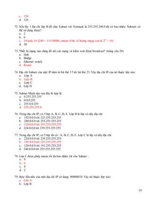 10
c. 124
d. 126
72. Nếu lấy 1 địa chỉ lớp B để chia Subnet với Netmask là 255.255.240.0 thì có bao nhiêu Subnets có
thể sử dụng được?
a. 2
b. 6
c. 14 hoặc 16 (240 = 111100002, mượn 4 bit, số lượng mạng con là 24
= 16)
d. 30
73. Thiết bị mạng nào dùng để nối các mạng và kiểm soát được broadcast? (trùng câu 28)
a. Hub
b. Bridge
c. Ethernet switch
d. Router
74. Địa chỉ Subnet của một IP nằm từ bit thứ 17 tới bit thứ 23. Vậy địa chỉ IP của nó thuộc lớp nào:
a. Lớp A
b. Lớp B
c. Lớp C
d. Lớp D
75. Subnet Mask nào sau đây là hợp lệ:
a. 0.255.255.255
b. 0.0.0.255
c. 255.0.0.255
d. 255.255.255.0
76. Trong địa chỉ IP, có 5 lớp A, B, C, D, E. Lớp B là lớp có dãy địa chỉ:
a. 192.0.0.0 tới 223.255.255.255
b. 240.0.0.0 tới 255.255.255.255
c. 128.0.0.0 tới 191.255.255.255
d. 224.0.0.0 tới 239.255.255.255
77. Trong địa chỉ IP, có 5 lớp tất cả : A, B, C, D, E. Lớp C là lớp có dãy địa chỉ:
a. 224.0.0.0 tới 239.255.255.255
b. 192.0.0.0 tới 223.255.255.255
c. 128.0.0.0 tới 191.255.255.255
d. 240.0.0.0 tới 255.255.255.255
78. Lớp C được phép mượn tối đa bao nhiêu bit cho Subnet :
a. 8
b. 6
c. 4
d. 2
79. Byte đầu tiên của một địa chỉ IP có dạng: 00000010. Vậy nó thuộc lớp nào:
a. Lớp A
b. Lớp B
 