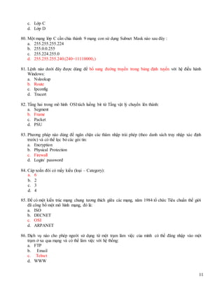 11
c. Lớp C
d. Lớp D
80. Một mạng lớp C cần chia thành 9 mạng con sử dụng Subnet Mask nào sau đây :
a. 255.255.255.224
b. 255.0.0.255
c. 255.224.255.0
d. 255.255.255.240 (240=111100002)
81. Lệnh nào dưới đây được dùng để bổ sung đường truyền trong bảng định tuyến với hệ điều hành
Windows:
a. Nslookup
b. Route
c. Ipconfig
d. Tracert
82. Tầng hai trong mô hình OSI tách luồng bit từ Tầng vật lý chuyển lên thành:
a. Segment
b. Frame
c. Packet
d. PSU
83. Phương pháp nào dùng để ngăn chặn các thâm nhập trái phép (theo danh sách truy nhập xác định
trước) và có thể lọc bỏ các gói tin:
a. Encryption
b. Physical Protection
c. Firewall
d. Login/ password
84. Cáp xoắn đôi có mấy kiểu (loại – Category):
a. 6
b. 2
c. 3
d. 4
85. Để có một kiến trúc mạng chung tương thích giữa các mạng, năm 1984 tổ chức Tiêu chuẩn thế giới
đã công bố một mô hình mạng, đó là:
a. ISO
b. DECNET
c. OSI
d. ARPANET
86. Dịch vụ nào cho phép người sử dụng từ một trạm làm việc của mình có thể đăng nhập vào một
trạm ở xa qua mạng và có thể làm việc với hệ thống:
a. FTP
b. Email
c. Telnet
d. WWW
 